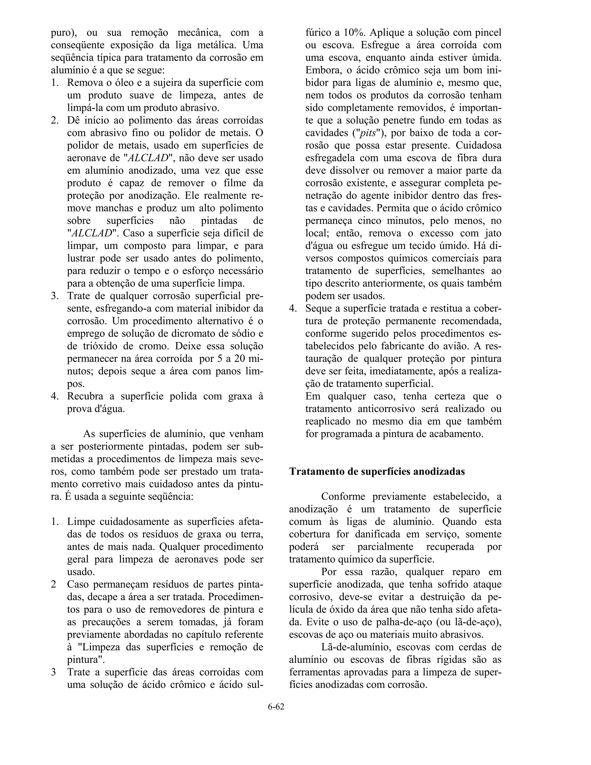 6-62
puro), ou sua remoção mecânica, com a
conseqüente exposição da liga metálica. Uma
seqüência típica para tratamento da corrosão em
alumínio é a que se segue:
1. Remova o óleo e a sujeira da superfície com
um produto suave de limpeza, antes de
limpá-la com um produto abrasivo.
2. Dê início ao polimento das áreas corroídas
com abrasivo fino ou polidor de metais. O
polidor de metais, usado em superfícies de
aeronave de "ALCLAD", não deve ser usado
em alumínio anodizado, uma vez que esse
produto é capaz de remover o filme da
proteção por anodização. Ele realmente re-
move manchas e produz um alto polimento
sobre superfícies não pintadas de
"ALCLAD". Caso a superfície seja difícil de
limpar, um composto para limpar, e para
lustrar pode ser usado antes do polimento,
para reduzir o tempo e o esforço necessário
para a obtenção de uma superfície limpa.
3. Trate de qualquer corrosão superficial pre-
sente, esfregando-a com material inibidor da
corrosão. Um procedimento alternativo é o
emprego de solução de dicromato de sódio e
de trióxido de cromo. Deixe essa solução
permanecer na área corroída por 5 a 20 mi-
nutos; depois seque a área com panos lim-
pos.
4. Recubra a superfície polida com graxa à
prova d'água.
As superfícies de alumínio, que venham
a ser posteriormente pintadas, podem ser sub-
metidas a procedimentos de limpeza mais seve-
ros, como também pode ser prestado um trata-
mento corretivo mais cuidadoso antes da pintu-
ra. É usada a seguinte seqüência:
1. Limpe cuidadosamente as superfícies afeta-
das de todos os resíduos de graxa ou terra,
antes de mais nada. Qualquer procedimento
geral para limpeza de aeronaves pode ser
usado.
2 Caso permaneçam resíduos de partes pinta-
das, decape a área a ser tratada. Procedimen-
tos para o uso de removedores de pintura e
as precauções a serem tomadas, já foram
previamente abordadas no capítulo referente
à "Limpeza das superfícies e remoção de
pintura".
3 Trate a superfície das áreas corroídas com
uma solução de ácido crômico e ácido sul-
fúrico a 10%. Aplique a solução com pincel
ou escova. Esfregue a área corroída com
uma escova, enquanto ainda estiver úmida.
Embora, o ácido crômico seja um bom ini-
bidor para ligas de alumínio e, mesmo que,
nem todos os produtos da corrosão tenham
sido completamente removidos, é importan-
te que a solução penetre fundo em todas as
cavidades ("pits"), por baixo de toda a cor-
rosão que possa estar presente. Cuidadosa
esfregadela com uma escova de fibra dura
deve dissolver ou remover a maior parte da
corrosão existente, e assegurar completa pe-
netração do agente inibidor dentro das fres-
tas e cavidades. Permita que o ácido crômico
permaneça cinco minutos, pelo menos, no
local; então, remova o excesso com jato
d'água ou esfregue um tecido úmido. Há di-
versos compostos químicos comerciais para
tratamento de superfícies, semelhantes ao
tipo descrito anteriormente, os quais também
podem ser usados.
4. Seque a superfície tratada e restitua a cober-
tura de proteção permanente recomendada,
conforme sugerido pelos procedimentos es-
tabelecidos pelo fabricante do avião. A res-
tauração de qualquer proteção por pintura
deve ser feita, imediatamente, após a realiza-
ção de tratamento superficial.
Em qualquer caso, tenha certeza que o
tratamento anticorrosivo será realizado ou
reaplicado no mesmo dia em que também
for programada a pintura de acabamento.
Tratamento de superfícies anodizadas
Conforme previamente estabelecido, a
anodização é um tratamento de superfície
comum às ligas de alumínio. Quando esta
cobertura for danificada em serviço, somente
poderá ser parcialmente recuperada por
tratamento químico da superfície.
Por essa razão, qualquer reparo em
superfície anodizada, que tenha sofrido ataque
corrosivo, deve-se evitar a destruição da pe-
lícula de óxido da área que não tenha sido afeta-
da. Evite o uso de palha-de-aço (ou lã-de-aço),
escovas de aço ou materiais muito abrasivos.
Lã-de-alumínio, escovas com cerdas de
alumínio ou escovas de fibras rígidas são as
ferramentas aprovadas para a limpeza de super-
fícies anodizadas com corrosão.
 