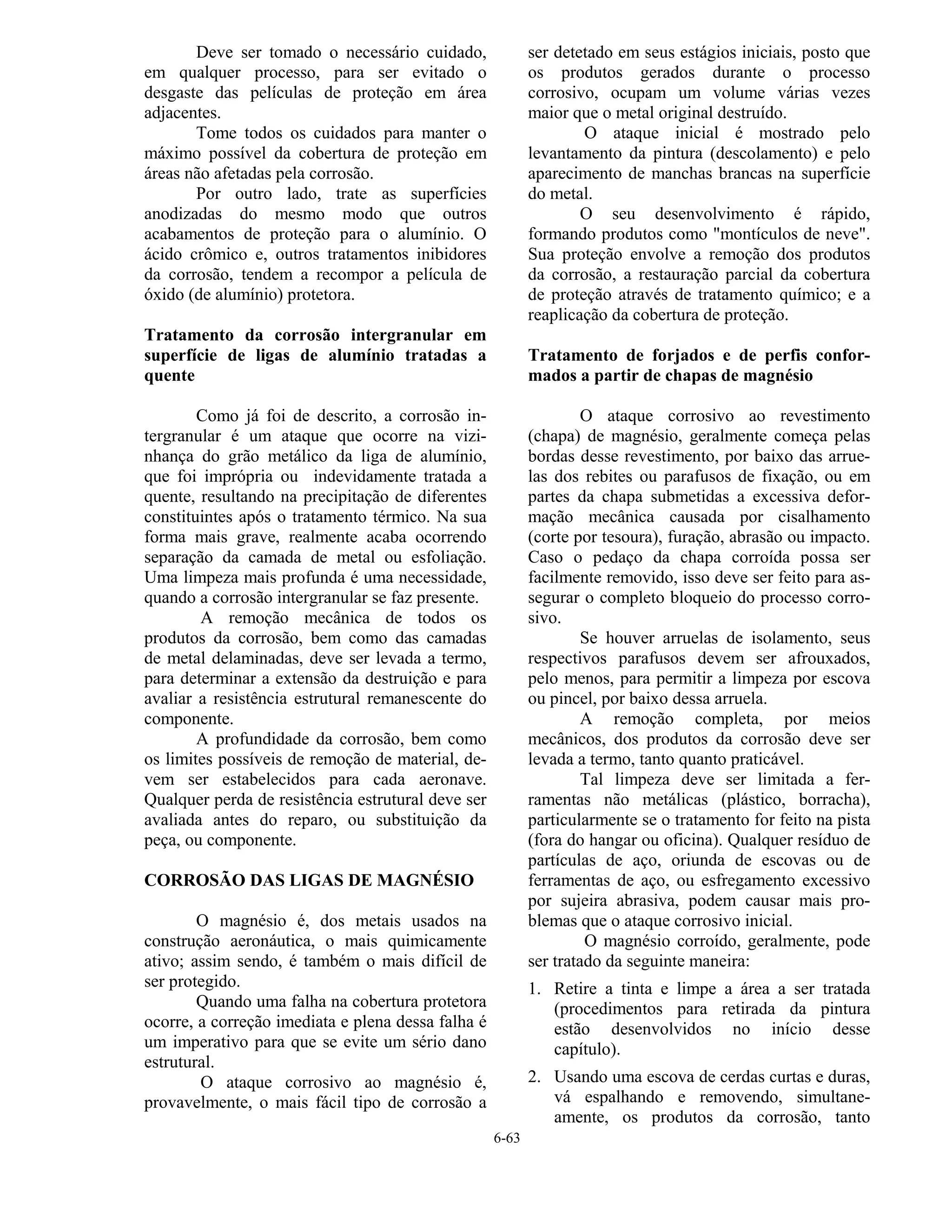 6-63
Deve ser tomado o necessário cuidado,
em qualquer processo, para ser evitado o
desgaste das películas de proteção em área
adjacentes.
Tome todos os cuidados para manter o
máximo possível da cobertura de proteção em
áreas não afetadas pela corrosão.
Por outro lado, trate as superfícies
anodizadas do mesmo modo que outros
acabamentos de proteção para o alumínio. O
ácido crômico e, outros tratamentos inibidores
da corrosão, tendem a recompor a película de
óxido (de alumínio) protetora.
Tratamento da corrosão intergranular em
superfície de ligas de alumínio tratadas a
quente
Como já foi de descrito, a corrosão in-
tergranular é um ataque que ocorre na vizi-
nhança do grão metálico da liga de alumínio,
que foi imprópria ou indevidamente tratada a
quente, resultando na precipitação de diferentes
constituintes após o tratamento térmico. Na sua
forma mais grave, realmente acaba ocorrendo
separação da camada de metal ou esfoliação.
Uma limpeza mais profunda é uma necessidade,
quando a corrosão intergranular se faz presente.
A remoção mecânica de todos os
produtos da corrosão, bem como das camadas
de metal delaminadas, deve ser levada a termo,
para determinar a extensão da destruição e para
avaliar a resistência estrutural remanescente do
componente.
A profundidade da corrosão, bem como
os limites possíveis de remoção de material, de-
vem ser estabelecidos para cada aeronave.
Qualquer perda de resistência estrutural deve ser
avaliada antes do reparo, ou substituição da
peça, ou componente.
CORROSÃO DAS LIGAS DE MAGNÉSIO
O magnésio é, dos metais usados na
construção aeronáutica, o mais quimicamente
ativo; assim sendo, é também o mais difícil de
ser protegido.
Quando uma falha na cobertura protetora
ocorre, a correção imediata e plena dessa falha é
um imperativo para que se evite um sério dano
estrutural.
O ataque corrosivo ao magnésio é,
provavelmente, o mais fácil tipo de corrosão a
ser detetado em seus estágios iniciais, posto que
os produtos gerados durante o processo
corrosivo, ocupam um volume várias vezes
maior que o metal original destruído.
O ataque inicial é mostrado pelo
levantamento da pintura (descolamento) e pelo
aparecimento de manchas brancas na superfície
do metal.
O seu desenvolvimento é rápido,
formando produtos como "montículos de neve".
Sua proteção envolve a remoção dos produtos
da corrosão, a restauração parcial da cobertura
de proteção através de tratamento químico; e a
reaplicação da cobertura de proteção.
Tratamento de forjados e de perfis confor-
mados a partir de chapas de magnésio
O ataque corrosivo ao revestimento
(chapa) de magnésio, geralmente começa pelas
bordas desse revestimento, por baixo das arrue-
las dos rebites ou parafusos de fixação, ou em
partes da chapa submetidas a excessiva defor-
mação mecânica causada por cisalhamento
(corte por tesoura), furação, abrasão ou impacto.
Caso o pedaço da chapa corroída possa ser
facilmente removido, isso deve ser feito para as-
segurar o completo bloqueio do processo corro-
sivo.
Se houver arruelas de isolamento, seus
respectivos parafusos devem ser afrouxados,
pelo menos, para permitir a limpeza por escova
ou pincel, por baixo dessa arruela.
A remoção completa, por meios
mecânicos, dos produtos da corrosão deve ser
levada a termo, tanto quanto praticável.
Tal limpeza deve ser limitada a fer-
ramentas não metálicas (plástico, borracha),
particularmente se o tratamento for feito na pista
(fora do hangar ou oficina). Qualquer resíduo de
partículas de aço, oriunda de escovas ou de
ferramentas de aço, ou esfregamento excessivo
por sujeira abrasiva, podem causar mais pro-
blemas que o ataque corrosivo inicial.
O magnésio corroído, geralmente, pode
ser tratado da seguinte maneira:
1. Retire a tinta e limpe a área a ser tratada
(procedimentos para retirada da pintura
estão desenvolvidos no início desse
capítulo).
2. Usando uma escova de cerdas curtas e duras,
vá espalhando e removendo, simultane-
amente, os produtos da corrosão, tanto
 