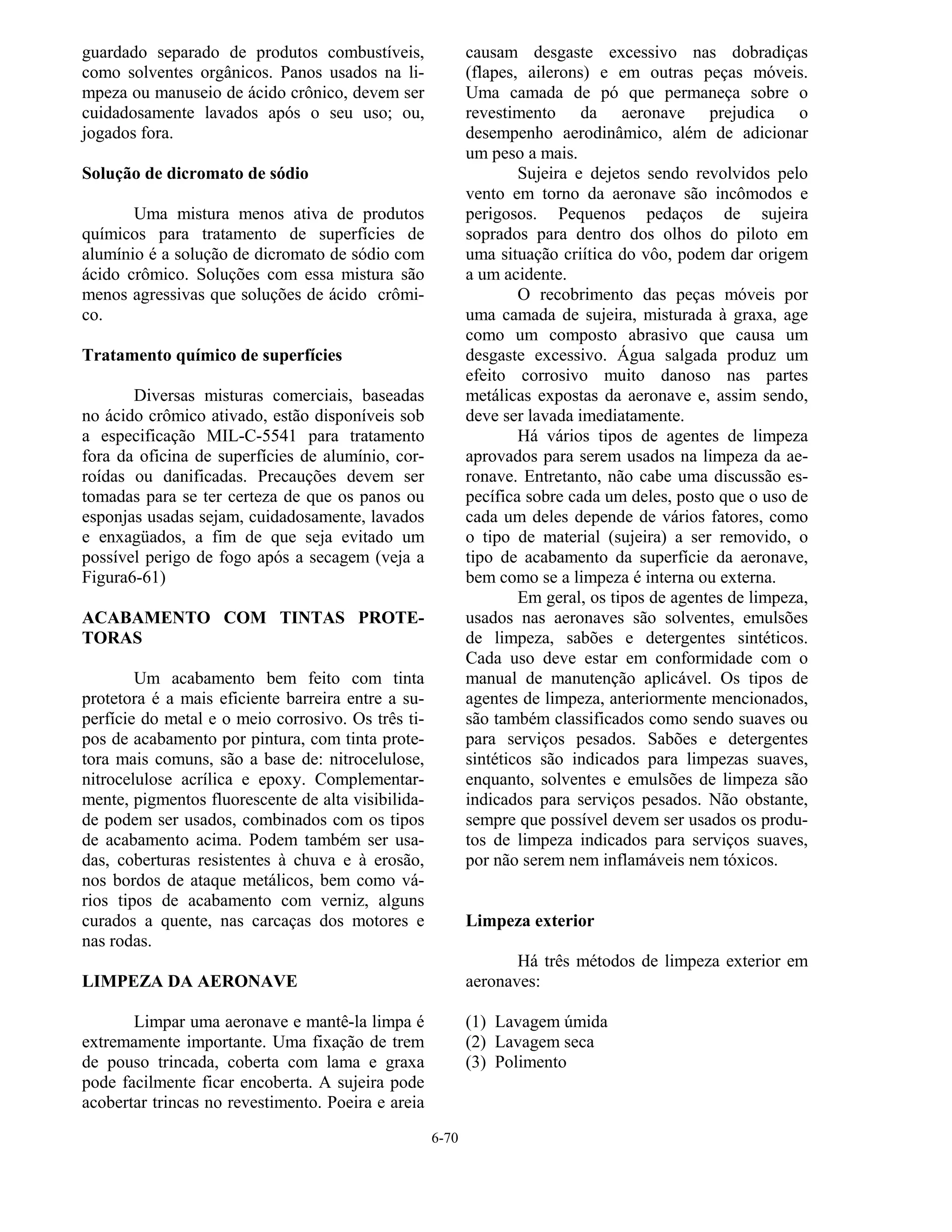6-70
guardado separado de produtos combustíveis,
como solventes orgânicos. Panos usados na li-
mpeza ou manuseio de ácido crônico, devem ser
cuidadosamente lavados após o seu uso; ou,
jogados fora.
Solução de dicromato de sódio
Uma mistura menos ativa de produtos
químicos para tratamento de superfícies de
alumínio é a solução de dicromato de sódio com
ácido crômico. Soluções com essa mistura são
menos agressivas que soluções de ácido crômi-
co.
Tratamento químico de superfícies
Diversas misturas comerciais, baseadas
no ácido crômico ativado, estão disponíveis sob
a especificação MIL-C-5541 para tratamento
fora da oficina de superfícies de alumínio, cor-
roídas ou danificadas. Precauções devem ser
tomadas para se ter certeza de que os panos ou
esponjas usadas sejam, cuidadosamente, lavados
e enxagüados, a fim de que seja evitado um
possível perigo de fogo após a secagem (veja a
Figura6-61)
ACABAMENTO COM TINTAS PROTE-
TORAS
Um acabamento bem feito com tinta
protetora é a mais eficiente barreira entre a su-
perfície do metal e o meio corrosivo. Os três ti-
pos de acabamento por pintura, com tinta prote-
tora mais comuns, são a base de: nitrocelulose,
nitrocelulose acrílica e epoxy. Complementar-
mente, pigmentos fluorescente de alta visibilida-
de podem ser usados, combinados com os tipos
de acabamento acima. Podem também ser usa-
das, coberturas resistentes à chuva e à erosão,
nos bordos de ataque metálicos, bem como vá-
rios tipos de acabamento com verniz, alguns
curados a quente, nas carcaças dos motores e
nas rodas.
LIMPEZA DA AERONAVE
Limpar uma aeronave e mantê-la limpa é
extremamente importante. Uma fixação de trem
de pouso trincada, coberta com lama e graxa
pode facilmente ficar encoberta. A sujeira pode
acobertar trincas no revestimento. Poeira e areia
causam desgaste excessivo nas dobradiças
(flapes, ailerons) e em outras peças móveis.
Uma camada de pó que permaneça sobre o
revestimento da aeronave prejudica o
desempenho aerodinâmico, além de adicionar
um peso a mais.
Sujeira e dejetos sendo revolvidos pelo
vento em torno da aeronave são incômodos e
perigosos. Pequenos pedaços de sujeira
soprados para dentro dos olhos do piloto em
uma situação criítica do vôo, podem dar origem
a um acidente.
O recobrimento das peças móveis por
uma camada de sujeira, misturada à graxa, age
como um composto abrasivo que causa um
desgaste excessivo. Água salgada produz um
efeito corrosivo muito danoso nas partes
metálicas expostas da aeronave e, assim sendo,
deve ser lavada imediatamente.
Há vários tipos de agentes de limpeza
aprovados para serem usados na limpeza da ae-
ronave. Entretanto, não cabe uma discussão es-
pecífica sobre cada um deles, posto que o uso de
cada um deles depende de vários fatores, como
o tipo de material (sujeira) a ser removido, o
tipo de acabamento da superfície da aeronave,
bem como se a limpeza é interna ou externa.
Em geral, os tipos de agentes de limpeza,
usados nas aeronaves são solventes, emulsões
de limpeza, sabões e detergentes sintéticos.
Cada uso deve estar em conformidade com o
manual de manutenção aplicável. Os tipos de
agentes de limpeza, anteriormente mencionados,
são também classificados como sendo suaves ou
para serviços pesados. Sabões e detergentes
sintéticos são indicados para limpezas suaves,
enquanto, solventes e emulsões de limpeza são
indicados para serviços pesados. Não obstante,
sempre que possível devem ser usados os produ-
tos de limpeza indicados para serviços suaves,
por não serem nem inflamáveis nem tóxicos.
Limpeza exterior
Há três métodos de limpeza exterior em
aeronaves:
(1) Lavagem úmida
(2) Lavagem seca
(3) Polimento
 