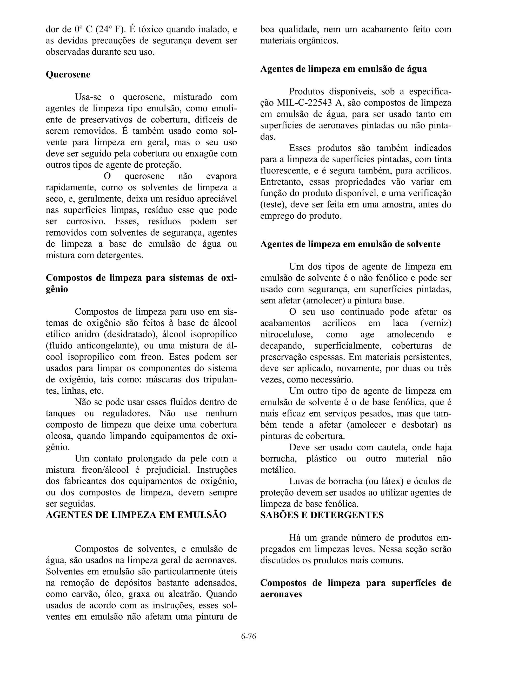 6-76
dor de 0º C (24º F). É tóxico quando inalado, e
as devidas precauções de segurança devem ser
observadas durante seu uso.
Querosene
Usa-se o querosene, misturado com
agentes de limpeza tipo emulsão, como emoli-
ente de preservativos de cobertura, difíceis de
serem removidos. É também usado como sol-
vente para limpeza em geral, mas o seu uso
deve ser seguido pela cobertura ou enxagüe com
outros tipos de agente de proteção.
O querosene não evapora
rapidamente, como os solventes de limpeza a
seco, e, geralmente, deixa um resíduo apreciável
nas superfícies limpas, resíduo esse que pode
ser corrosivo. Esses, resíduos podem ser
removidos com solventes de segurança, agentes
de limpeza a base de emulsão de água ou
mistura com detergentes.
Compostos de limpeza para sistemas de oxi-
gênio
Compostos de limpeza para uso em sis-
temas de oxigênio são feitos à base de álcool
etílico anidro (desidratado), álcool isopropílico
(fluido anticongelante), ou uma mistura de ál-
cool isopropílico com freon. Estes podem ser
usados para limpar os componentes do sistema
de oxigênio, tais como: máscaras dos tripulan-
tes, linhas, etc.
Não se pode usar esses fluidos dentro de
tanques ou reguladores. Não use nenhum
composto de limpeza que deixe uma cobertura
oleosa, quando limpando equipamentos de oxi-
gênio.
Um contato prolongado da pele com a
mistura freon/álcool é prejudicial. Instruções
dos fabricantes dos equipamentos de oxigênio,
ou dos compostos de limpeza, devem sempre
ser seguidas.
AGENTES DE LIMPEZA EM EMULSÃO
Compostos de solventes, e emulsão de
água, são usados na limpeza geral de aeronaves.
Solventes em emulsão são particularmente úteis
na remoção de depósitos bastante adensados,
como carvão, óleo, graxa ou alcatrão. Quando
usados de acordo com as instruções, esses sol-
ventes em emulsão não afetam uma pintura de
boa qualidade, nem um acabamento feito com
materiais orgânicos.
Agentes de limpeza em emulsão de água
Produtos disponíveis, sob a especifica-
ção MIL-C-22543 A, são compostos de limpeza
em emulsão de água, para ser usado tanto em
superfícies de aeronaves pintadas ou não pinta-
das.
Esses produtos são também indicados
para a limpeza de superfícies pintadas, com tinta
fluorescente, e é segura também, para acrílicos.
Entretanto, essas propriedades vão variar em
função do produto disponível, e uma verificação
(teste), deve ser feita em uma amostra, antes do
emprego do produto.
Agentes de limpeza em emulsão de solvente
Um dos tipos de agente de limpeza em
emulsão de solvente é o não fenólico e pode ser
usado com segurança, em superfícies pintadas,
sem afetar (amolecer) a pintura base.
O seu uso continuado pode afetar os
acabamentos acrílicos em laca (verniz)
nitrocelulose, como age amolecendo e
decapando, superficialmente, coberturas de
preservação espessas. Em materiais persistentes,
deve ser aplicado, novamente, por duas ou três
vezes, como necessário.
Um outro tipo de agente de limpeza em
emulsão de solvente é o de base fenólica, que é
mais eficaz em serviços pesados, mas que tam-
bém tende a afetar (amolecer e desbotar) as
pinturas de cobertura.
Deve ser usado com cautela, onde haja
borracha, plástico ou outro material não
metálico.
Luvas de borracha (ou látex) e óculos de
proteção devem ser usados ao utilizar agentes de
limpeza de base fenólica.
SABÕES E DETERGENTES
Há um grande número de produtos em-
pregados em limpezas leves. Nessa seção serão
discutidos os produtos mais comuns.
Compostos de limpeza para superfícies de
aeronaves
 