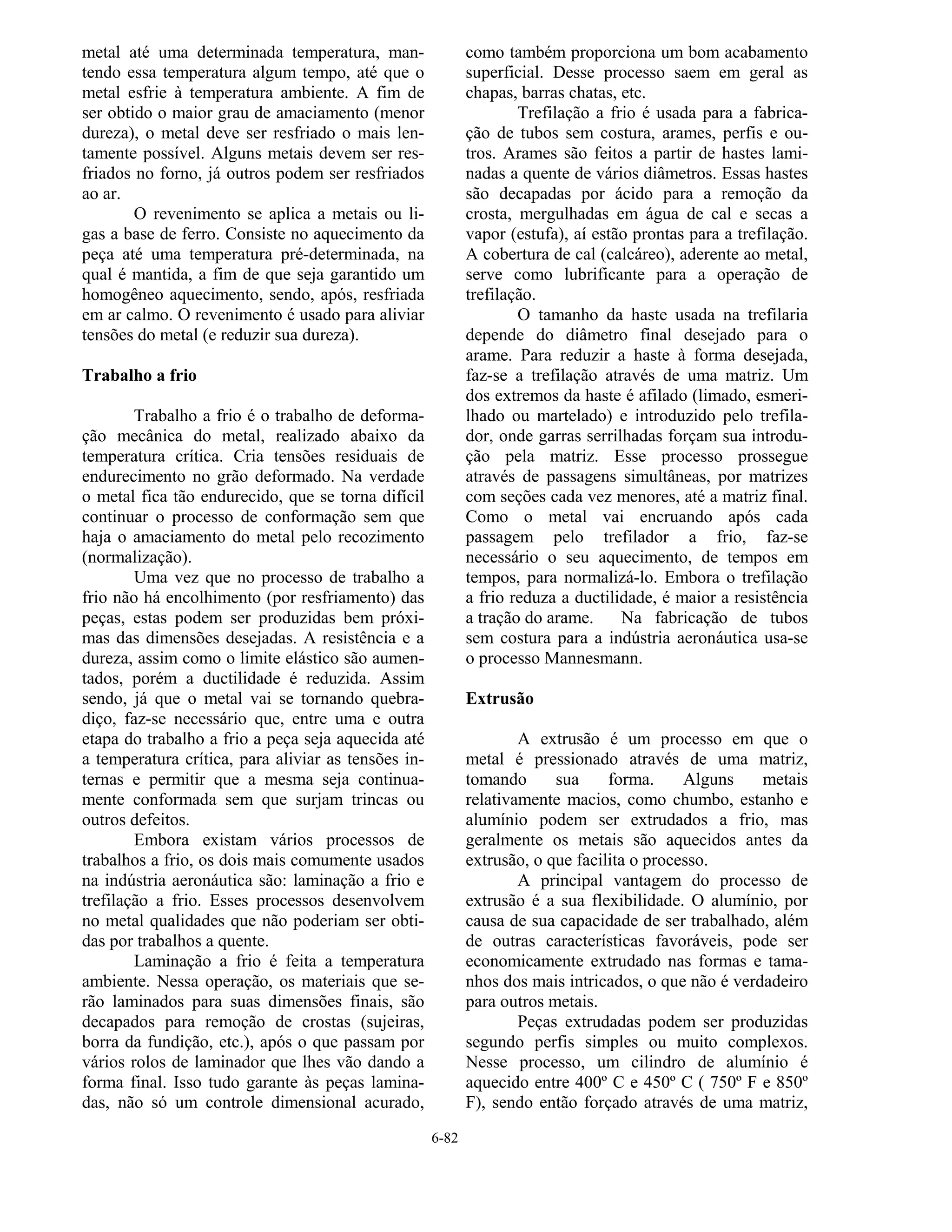 6-82
metal até uma determinada temperatura, man-
tendo essa temperatura algum tempo, até que o
metal esfrie à temperatura ambiente. A fim de
ser obtido o maior grau de amaciamento (menor
dureza), o metal deve ser resfriado o mais len-
tamente possível. Alguns metais devem ser res-
friados no forno, já outros podem ser resfriados
ao ar.
O revenimento se aplica a metais ou li-
gas a base de ferro. Consiste no aquecimento da
peça até uma temperatura pré-determinada, na
qual é mantida, a fim de que seja garantido um
homogêneo aquecimento, sendo, após, resfriada
em ar calmo. O revenimento é usado para aliviar
tensões do metal (e reduzir sua dureza).
Trabalho a frio
Trabalho a frio é o trabalho de deforma-
ção mecânica do metal, realizado abaixo da
temperatura crítica. Cria tensões residuais de
endurecimento no grão deformado. Na verdade
o metal fica tão endurecido, que se torna difícil
continuar o processo de conformação sem que
haja o amaciamento do metal pelo recozimento
(normalização).
Uma vez que no processo de trabalho a
frio não há encolhimento (por resfriamento) das
peças, estas podem ser produzidas bem próxi-
mas das dimensões desejadas. A resistência e a
dureza, assim como o limite elástico são aumen-
tados, porém a ductilidade é reduzida. Assim
sendo, já que o metal vai se tornando quebra-
diço, faz-se necessário que, entre uma e outra
etapa do trabalho a frio a peça seja aquecida até
a temperatura crítica, para aliviar as tensões in-
ternas e permitir que a mesma seja continua-
mente conformada sem que surjam trincas ou
outros defeitos.
Embora existam vários processos de
trabalhos a frio, os dois mais comumente usados
na indústria aeronáutica são: laminação a frio e
trefilação a frio. Esses processos desenvolvem
no metal qualidades que não poderiam ser obti-
das por trabalhos a quente.
Laminação a frio é feita a temperatura
ambiente. Nessa operação, os materiais que se-
rão laminados para suas dimensões finais, são
decapados para remoção de crostas (sujeiras,
borra da fundição, etc.), após o que passam por
vários rolos de laminador que lhes vão dando a
forma final. Isso tudo garante às peças lamina-
das, não só um controle dimensional acurado,
como também proporciona um bom acabamento
superficial. Desse processo saem em geral as
chapas, barras chatas, etc.
Trefilação a frio é usada para a fabrica-
ção de tubos sem costura, arames, perfis e ou-
tros. Arames são feitos a partir de hastes lami-
nadas a quente de vários diâmetros. Essas hastes
são decapadas por ácido para a remoção da
crosta, mergulhadas em água de cal e secas a
vapor (estufa), aí estão prontas para a trefilação.
A cobertura de cal (calcáreo), aderente ao metal,
serve como lubrificante para a operação de
trefilação.
O tamanho da haste usada na trefilaria
depende do diâmetro final desejado para o
arame. Para reduzir a haste à forma desejada,
faz-se a trefilação através de uma matriz. Um
dos extremos da haste é afilado (limado, esmeri-
lhado ou martelado) e introduzido pelo trefila-
dor, onde garras serrilhadas forçam sua introdu-
ção pela matriz. Esse processo prossegue
através de passagens simultâneas, por matrizes
com seções cada vez menores, até a matriz final.
Como o metal vai encruando após cada
passagem pelo trefilador a frio, faz-se
necessário o seu aquecimento, de tempos em
tempos, para normalizá-lo. Embora o trefilação
a frio reduza a ductilidade, é maior a resistência
a tração do arame. Na fabricação de tubos
sem costura para a indústria aeronáutica usa-se
o processo Mannesmann.
Extrusão
A extrusão é um processo em que o
metal é pressionado através de uma matriz,
tomando sua forma. Alguns metais
relativamente macios, como chumbo, estanho e
alumínio podem ser extrudados a frio, mas
geralmente os metais são aquecidos antes da
extrusão, o que facilita o processo.
A principal vantagem do processo de
extrusão é a sua flexibilidade. O alumínio, por
causa de sua capacidade de ser trabalhado, além
de outras características favoráveis, pode ser
economicamente extrudado nas formas e tama-
nhos dos mais intricados, o que não é verdadeiro
para outros metais.
Peças extrudadas podem ser produzidas
segundo perfis simples ou muito complexos.
Nesse processo, um cilindro de alumínio é
aquecido entre 400º C e 450º C ( 750º F e 850º
F), sendo então forçado através de uma matriz,
 