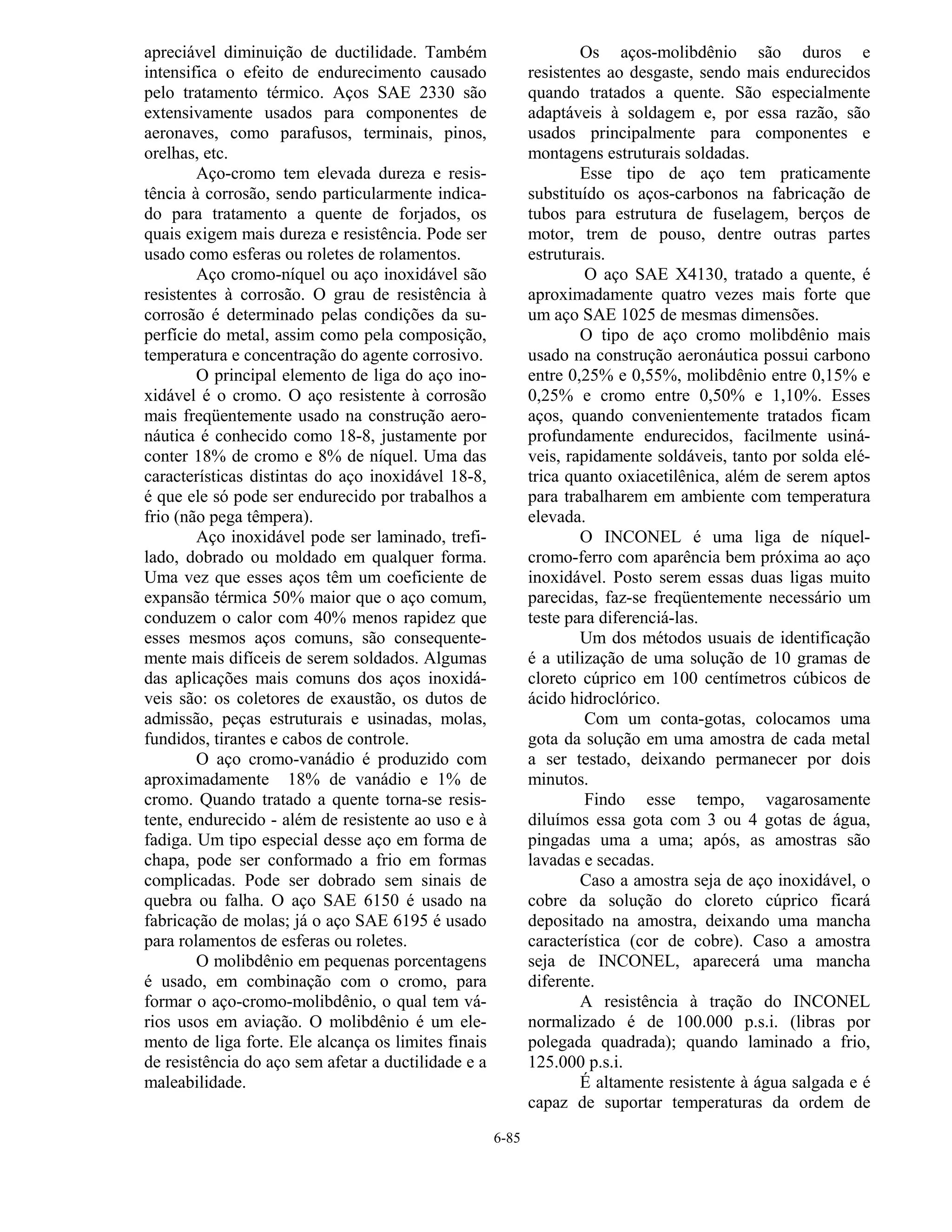 6-85
apreciável diminuição de ductilidade. Também
intensifica o efeito de endurecimento causado
pelo tratamento térmico. Aços SAE 2330 são
extensivamente usados para componentes de
aeronaves, como parafusos, terminais, pinos,
orelhas, etc.
Aço-cromo tem elevada dureza e resis-
tência à corrosão, sendo particularmente indica-
do para tratamento a quente de forjados, os
quais exigem mais dureza e resistência. Pode ser
usado como esferas ou roletes de rolamentos.
Aço cromo-níquel ou aço inoxidável são
resistentes à corrosão. O grau de resistência à
corrosão é determinado pelas condições da su-
perfície do metal, assim como pela composição,
temperatura e concentração do agente corrosivo.
O principal elemento de liga do aço ino-
xidável é o cromo. O aço resistente à corrosão
mais freqüentemente usado na construção aero-
náutica é conhecido como 18-8, justamente por
conter 18% de cromo e 8% de níquel. Uma das
características distintas do aço inoxidável 18-8,
é que ele só pode ser endurecido por trabalhos a
frio (não pega têmpera).
Aço inoxidável pode ser laminado, trefi-
lado, dobrado ou moldado em qualquer forma.
Uma vez que esses aços têm um coeficiente de
expansão térmica 50% maior que o aço comum,
conduzem o calor com 40% menos rapidez que
esses mesmos aços comuns, são consequente-
mente mais difíceis de serem soldados. Algumas
das aplicações mais comuns dos aços inoxidá-
veis são: os coletores de exaustão, os dutos de
admissão, peças estruturais e usinadas, molas,
fundidos, tirantes e cabos de controle.
O aço cromo-vanádio é produzido com
aproximadamente 18% de vanádio e 1% de
cromo. Quando tratado a quente torna-se resis-
tente, endurecido - além de resistente ao uso e à
fadiga. Um tipo especial desse aço em forma de
chapa, pode ser conformado a frio em formas
complicadas. Pode ser dobrado sem sinais de
quebra ou falha. O aço SAE 6150 é usado na
fabricação de molas; já o aço SAE 6195 é usado
para rolamentos de esferas ou roletes.
O molibdênio em pequenas porcentagens
é usado, em combinação com o cromo, para
formar o aço-cromo-molibdênio, o qual tem vá-
rios usos em aviação. O molibdênio é um ele-
mento de liga forte. Ele alcança os limites finais
de resistência do aço sem afetar a ductilidade e a
maleabilidade.
Os aços-molibdênio são duros e
resistentes ao desgaste, sendo mais endurecidos
quando tratados a quente. São especialmente
adaptáveis à soldagem e, por essa razão, são
usados principalmente para componentes e
montagens estruturais soldadas.
Esse tipo de aço tem praticamente
substituído os aços-carbonos na fabricação de
tubos para estrutura de fuselagem, berços de
motor, trem de pouso, dentre outras partes
estruturais.
O aço SAE X4130, tratado a quente, é
aproximadamente quatro vezes mais forte que
um aço SAE 1025 de mesmas dimensões.
O tipo de aço cromo molibdênio mais
usado na construção aeronáutica possui carbono
entre 0,25% e 0,55%, molibdênio entre 0,15% e
0,25% e cromo entre 0,50% e 1,10%. Esses
aços, quando convenientemente tratados ficam
profundamente endurecidos, facilmente usiná-
veis, rapidamente soldáveis, tanto por solda elé-
trica quanto oxiacetilênica, além de serem aptos
para trabalharem em ambiente com temperatura
elevada.
O INCONEL é uma liga de níquel-
cromo-ferro com aparência bem próxima ao aço
inoxidável. Posto serem essas duas ligas muito
parecidas, faz-se freqüentemente necessário um
teste para diferenciá-las.
Um dos métodos usuais de identificação
é a utilização de uma solução de 10 gramas de
cloreto cúprico em 100 centímetros cúbicos de
ácido hidroclórico.
Com um conta-gotas, colocamos uma
gota da solução em uma amostra de cada metal
a ser testado, deixando permanecer por dois
minutos.
Findo esse tempo, vagarosamente
diluímos essa gota com 3 ou 4 gotas de água,
pingadas uma a uma; após, as amostras são
lavadas e secadas.
Caso a amostra seja de aço inoxidável, o
cobre da solução do cloreto cúprico ficará
depositado na amostra, deixando uma mancha
característica (cor de cobre). Caso a amostra
seja de INCONEL, aparecerá uma mancha
diferente.
A resistência à tração do INCONEL
normalizado é de 100.000 p.s.i. (libras por
polegada quadrada); quando laminado a frio,
125.000 p.s.i.
É altamente resistente à água salgada e é
capaz de suportar temperaturas da ordem de
 