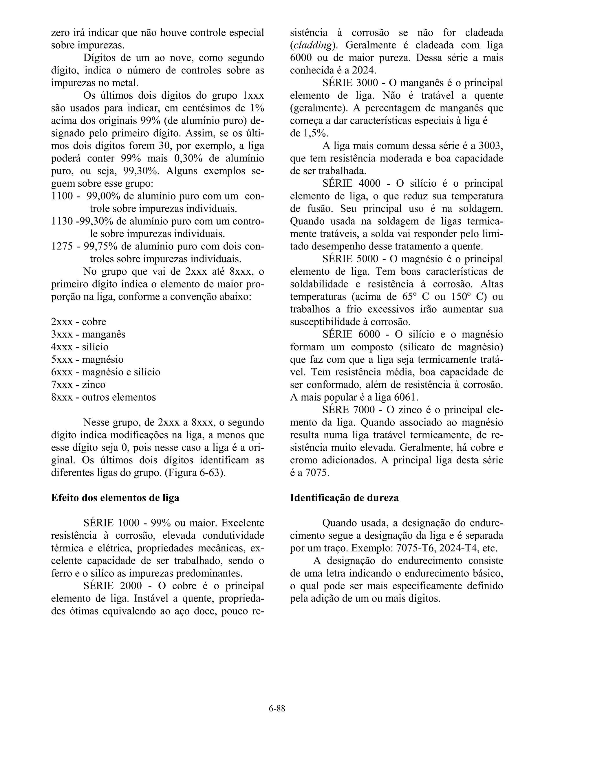 6-88
zero irá indicar que não houve controle especial
sobre impurezas.
Dígitos de um ao nove, como segundo
dígito, indica o número de controles sobre as
impurezas no metal.
Os últimos dois dígitos do grupo 1xxx
são usados para indicar, em centésimos de 1%
acima dos originais 99% (de alumínio puro) de-
signado pelo primeiro dígito. Assim, se os últi-
mos dois dígitos forem 30, por exemplo, a liga
poderá conter 99% mais 0,30% de alumínio
puro, ou seja, 99,30%. Alguns exemplos se-
guem sobre esse grupo:
1100 - 99,00% de alumínio puro com um con-
trole sobre impurezas individuais.
1130 -99,30% de alumínio puro com um contro-
le sobre impurezas individuais.
1275 - 99,75% de alumínio puro com dois con-
troles sobre impurezas individuais.
No grupo que vai de 2xxx até 8xxx, o
primeiro dígito indica o elemento de maior pro-
porção na liga, conforme a convenção abaixo:
2xxx - cobre
3xxx - manganês
4xxx - silício
5xxx - magnésio
6xxx - magnésio e silício
7xxx - zinco
8xxx - outros elementos
Nesse grupo, de 2xxx a 8xxx, o segundo
dígito indica modificações na liga, a menos que
esse dígito seja 0, pois nesse caso a liga é a ori-
ginal. Os últimos dois dígitos identificam as
diferentes ligas do grupo. (Figura 6-63).
Efeito dos elementos de liga
SÉRIE 1000 - 99% ou maior. Excelente
resistência à corrosão, elevada condutividade
térmica e elétrica, propriedades mecânicas, ex-
celente capacidade de ser trabalhado, sendo o
ferro e o silíco as impurezas predominantes.
SÉRIE 2000 - O cobre é o principal
elemento de liga. Instável a quente, proprieda-
des ótimas equivalendo ao aço doce, pouco re-
sistência à corrosão se não for cladeada
(cladding). Geralmente é cladeada com liga
6000 ou de maior pureza. Dessa série a mais
conhecida é a 2024.
SÉRIE 3000 - O manganês é o principal
elemento de liga. Não é tratável a quente
(geralmente). A percentagem de manganês que
começa a dar características especiais à liga é
de 1,5%.
A liga mais comum dessa série é a 3003,
que tem resistência moderada e boa capacidade
de ser trabalhada.
SÉRIE 4000 - O silício é o principal
elemento de liga, o que reduz sua temperatura
de fusão. Seu principal uso é na soldagem.
Quando usada na soldagem de ligas termica-
mente tratáveis, a solda vai responder pelo limi-
tado desempenho desse tratamento a quente.
SÉRIE 5000 - O magnésio é o principal
elemento de liga. Tem boas características de
soldabilidade e resistência à corrosão. Altas
temperaturas (acima de 65º C ou 150º C) ou
trabalhos a frio excessivos irão aumentar sua
susceptibilidade à corrosão.
SÉRIE 6000 - O silício e o magnésio
formam um composto (silicato de magnésio)
que faz com que a liga seja termicamente tratá-
vel. Tem resistência média, boa capacidade de
ser conformado, além de resistência à corrosão.
A mais popular é a liga 6061.
SÉRE 7000 - O zinco é o principal ele-
mento da liga. Quando associado ao magnésio
resulta numa liga tratável termicamente, de re-
sistência muito elevada. Geralmente, há cobre e
cromo adicionados. A principal liga desta série
é a 7075.
Identificação de dureza
Quando usada, a designação do endure-
cimento segue a designação da liga e é separada
por um traço. Exemplo: 7075-T6, 2024-T4, etc.
A designação do endurecimento consiste
de uma letra indicando o endurecimento básico,
o qual pode ser mais especificamente definido
pela adição de um ou mais dígitos.
 
