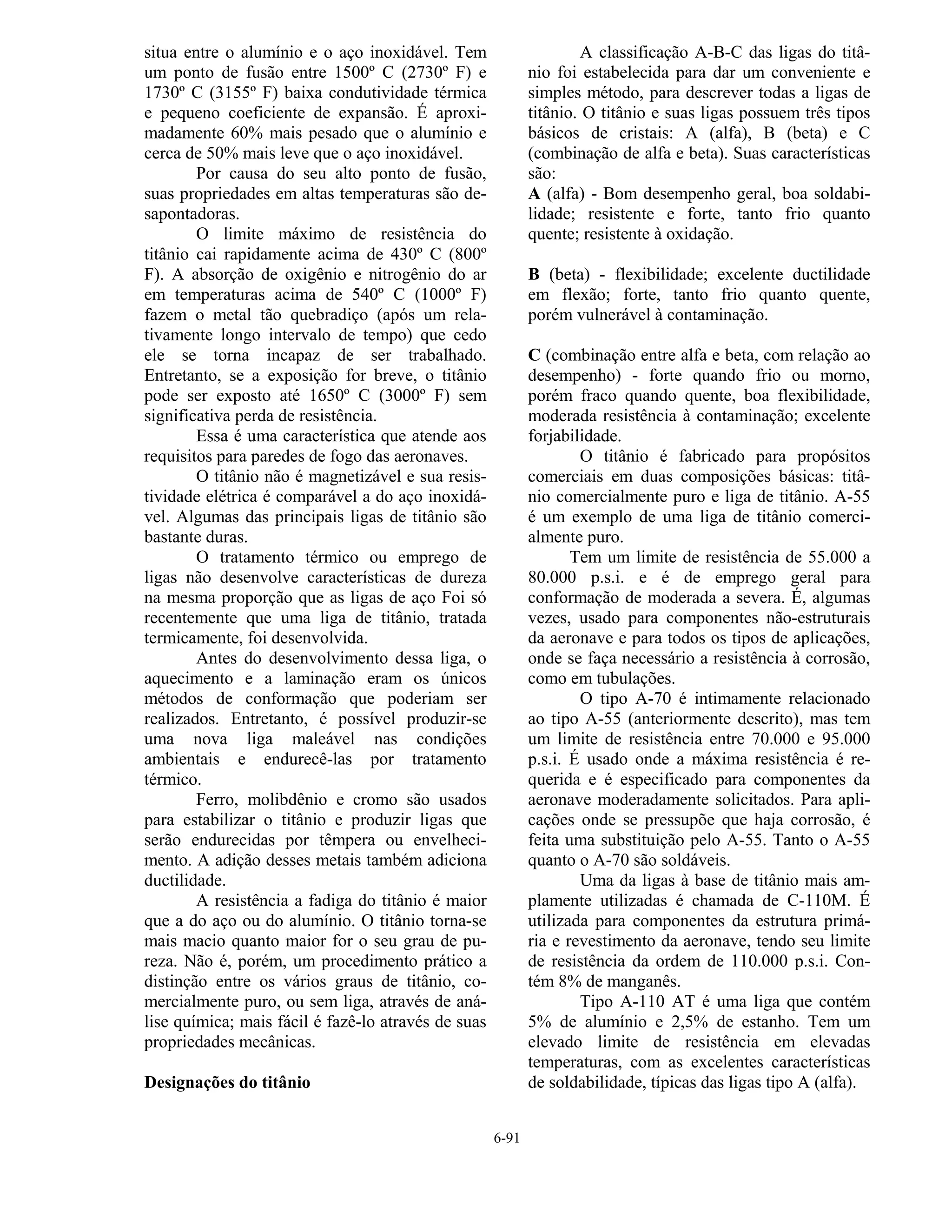 6-91
situa entre o alumínio e o aço inoxidável. Tem
um ponto de fusão entre 1500º C (2730º F) e
1730º C (3155º F) baixa condutividade térmica
e pequeno coeficiente de expansão. É aproxi-
madamente 60% mais pesado que o alumínio e
cerca de 50% mais leve que o aço inoxidável.
Por causa do seu alto ponto de fusão,
suas propriedades em altas temperaturas são de-
sapontadoras.
O limite máximo de resistência do
titânio cai rapidamente acima de 430º C (800º
F). A absorção de oxigênio e nitrogênio do ar
em temperaturas acima de 540º C (1000º F)
fazem o metal tão quebradiço (após um rela-
tivamente longo intervalo de tempo) que cedo
ele se torna incapaz de ser trabalhado.
Entretanto, se a exposição for breve, o titânio
pode ser exposto até 1650º C (3000º F) sem
significativa perda de resistência.
Essa é uma característica que atende aos
requisitos para paredes de fogo das aeronaves.
O titânio não é magnetizável e sua resis-
tividade elétrica é comparável a do aço inoxidá-
vel. Algumas das principais ligas de titânio são
bastante duras.
O tratamento térmico ou emprego de
ligas não desenvolve características de dureza
na mesma proporção que as ligas de aço Foi só
recentemente que uma liga de titânio, tratada
termicamente, foi desenvolvida.
Antes do desenvolvimento dessa liga, o
aquecimento e a laminação eram os únicos
métodos de conformação que poderiam ser
realizados. Entretanto, é possível produzir-se
uma nova liga maleável nas condições
ambientais e endurecê-las por tratamento
térmico.
Ferro, molibdênio e cromo são usados
para estabilizar o titânio e produzir ligas que
serão endurecidas por têmpera ou envelheci-
mento. A adição desses metais também adiciona
ductilidade.
A resistência a fadiga do titânio é maior
que a do aço ou do alumínio. O titânio torna-se
mais macio quanto maior for o seu grau de pu-
reza. Não é, porém, um procedimento prático a
distinção entre os vários graus de titânio, co-
mercialmente puro, ou sem liga, através de aná-
lise química; mais fácil é fazê-lo através de suas
propriedades mecânicas.
Designações do titânio
A classificação A-B-C das ligas do titâ-
nio foi estabelecida para dar um conveniente e
simples método, para descrever todas a ligas de
titânio. O titânio e suas ligas possuem três tipos
básicos de cristais: A (alfa), B (beta) e C
(combinação de alfa e beta). Suas características
são:
A (alfa) - Bom desempenho geral, boa soldabi-
lidade; resistente e forte, tanto frio quanto
quente; resistente à oxidação.
B (beta) - flexibilidade; excelente ductilidade
em flexão; forte, tanto frio quanto quente,
porém vulnerável à contaminação.
C (combinação entre alfa e beta, com relação ao
desempenho) - forte quando frio ou morno,
porém fraco quando quente, boa flexibilidade,
moderada resistência à contaminação; excelente
forjabilidade.
O titânio é fabricado para propósitos
comerciais em duas composições básicas: titâ-
nio comercialmente puro e liga de titânio. A-55
é um exemplo de uma liga de titânio comerci-
almente puro.
Tem um limite de resistência de 55.000 a
80.000 p.s.i. e é de emprego geral para
conformação de moderada a severa. É, algumas
vezes, usado para componentes não-estruturais
da aeronave e para todos os tipos de aplicações,
onde se faça necessário a resistência à corrosão,
como em tubulações.
O tipo A-70 é intimamente relacionado
ao tipo A-55 (anteriormente descrito), mas tem
um limite de resistência entre 70.000 e 95.000
p.s.i. É usado onde a máxima resistência é re-
querida e é especificado para componentes da
aeronave moderadamente solicitados. Para apli-
cações onde se pressupõe que haja corrosão, é
feita uma substituição pelo A-55. Tanto o A-55
quanto o A-70 são soldáveis.
Uma da ligas à base de titânio mais am-
plamente utilizadas é chamada de C-110M. É
utilizada para componentes da estrutura primá-
ria e revestimento da aeronave, tendo seu limite
de resistência da ordem de 110.000 p.s.i. Con-
tém 8% de manganês.
Tipo A-110 AT é uma liga que contém
5% de alumínio e 2,5% de estanho. Tem um
elevado limite de resistência em elevadas
temperaturas, com as excelentes características
de soldabilidade, típicas das ligas tipo A (alfa).
 