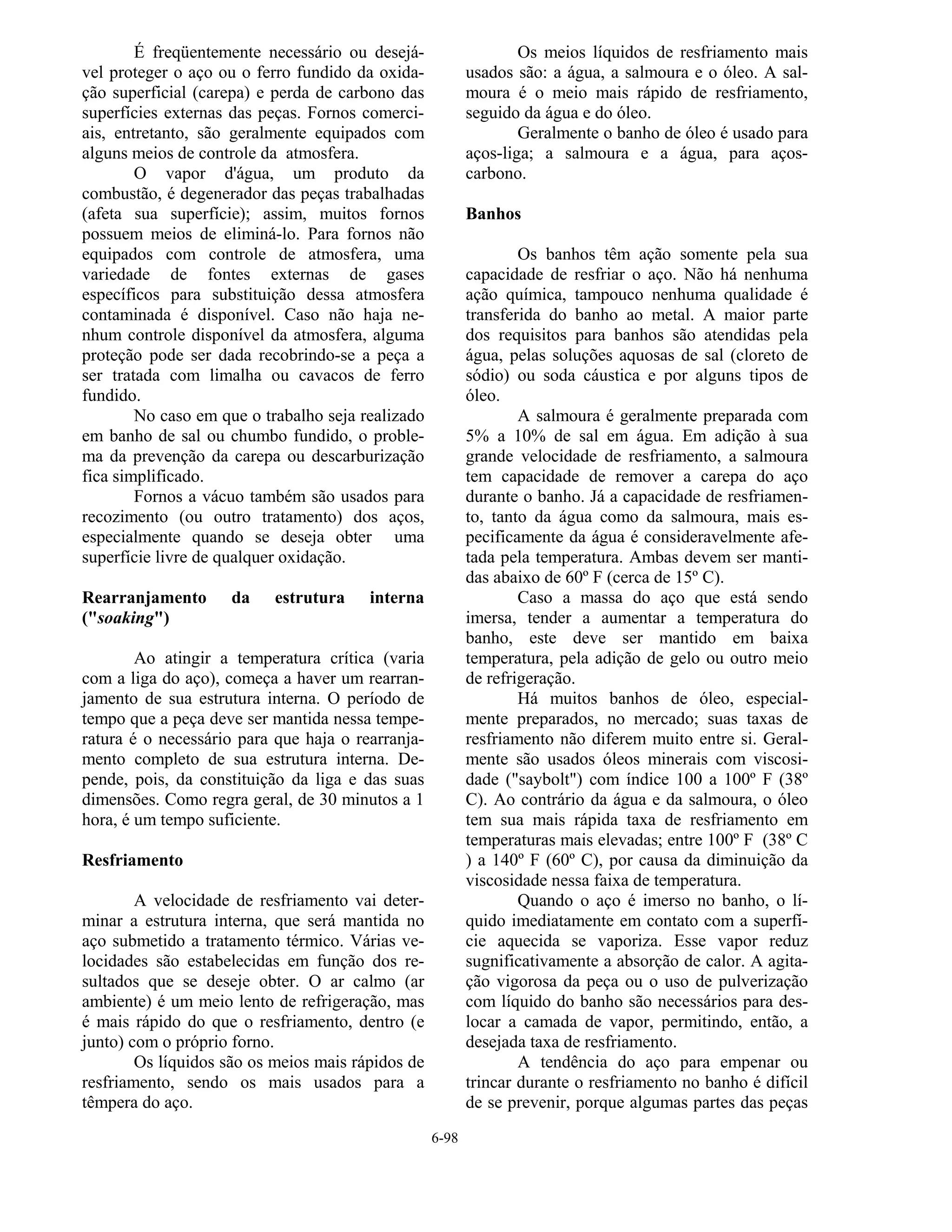 6-98
É freqüentemente necessário ou desejá-
vel proteger o aço ou o ferro fundido da oxida-
ção superficial (carepa) e perda de carbono das
superfícies externas das peças. Fornos comerci-
ais, entretanto, são geralmente equipados com
alguns meios de controle da atmosfera.
O vapor d'água, um produto da
combustão, é degenerador das peças trabalhadas
(afeta sua superfície); assim, muitos fornos
possuem meios de eliminá-lo. Para fornos não
equipados com controle de atmosfera, uma
variedade de fontes externas de gases
específicos para substituição dessa atmosfera
contaminada é disponível. Caso não haja ne-
nhum controle disponível da atmosfera, alguma
proteção pode ser dada recobrindo-se a peça a
ser tratada com limalha ou cavacos de ferro
fundido.
No caso em que o trabalho seja realizado
em banho de sal ou chumbo fundido, o proble-
ma da prevenção da carepa ou descarburização
fica simplificado.
Fornos a vácuo também são usados para
recozimento (ou outro tratamento) dos aços,
especialmente quando se deseja obter uma
superfície livre de qualquer oxidação.
Rearranjamento da estrutura interna
("soaking")
Ao atingir a temperatura crítica (varia
com a liga do aço), começa a haver um rearran-
jamento de sua estrutura interna. O período de
tempo que a peça deve ser mantida nessa tempe-
ratura é o necessário para que haja o rearranja-
mento completo de sua estrutura interna. De-
pende, pois, da constituição da liga e das suas
dimensões. Como regra geral, de 30 minutos a 1
hora, é um tempo suficiente.
Resfriamento
A velocidade de resfriamento vai deter-
minar a estrutura interna, que será mantida no
aço submetido a tratamento térmico. Várias ve-
locidades são estabelecidas em função dos re-
sultados que se deseje obter. O ar calmo (ar
ambiente) é um meio lento de refrigeração, mas
é mais rápido do que o resfriamento, dentro (e
junto) com o próprio forno.
Os líquidos são os meios mais rápidos de
resfriamento, sendo os mais usados para a
têmpera do aço.
Os meios líquidos de resfriamento mais
usados são: a água, a salmoura e o óleo. A sal-
moura é o meio mais rápido de resfriamento,
seguido da água e do óleo.
Geralmente o banho de óleo é usado para
aços-liga; a salmoura e a água, para aços-
carbono.
Banhos
Os banhos têm ação somente pela sua
capacidade de resfriar o aço. Não há nenhuma
ação química, tampouco nenhuma qualidade é
transferida do banho ao metal. A maior parte
dos requisitos para banhos são atendidas pela
água, pelas soluções aquosas de sal (cloreto de
sódio) ou soda cáustica e por alguns tipos de
óleo.
A salmoura é geralmente preparada com
5% a 10% de sal em água. Em adição à sua
grande velocidade de resfriamento, a salmoura
tem capacidade de remover a carepa do aço
durante o banho. Já a capacidade de resfriamen-
to, tanto da água como da salmoura, mais es-
pecificamente da água é consideravelmente afe-
tada pela temperatura. Ambas devem ser manti-
das abaixo de 60º F (cerca de 15º C).
Caso a massa do aço que está sendo
imersa, tender a aumentar a temperatura do
banho, este deve ser mantido em baixa
temperatura, pela adição de gelo ou outro meio
de refrigeração.
Há muitos banhos de óleo, especial-
mente preparados, no mercado; suas taxas de
resfriamento não diferem muito entre si. Geral-
mente são usados óleos minerais com viscosi-
dade ("saybolt") com índice 100 a 100º F (38º
C). Ao contrário da água e da salmoura, o óleo
tem sua mais rápida taxa de resfriamento em
temperaturas mais elevadas; entre 100º F (38º C
) a 140º F (60º C), por causa da diminuição da
viscosidade nessa faixa de temperatura.
Quando o aço é imerso no banho, o lí-
quido imediatamente em contato com a superfí-
cie aquecida se vaporiza. Esse vapor reduz
sugnificativamente a absorção de calor. A agita-
ção vigorosa da peça ou o uso de pulverização
com líquido do banho são necessários para des-
locar a camada de vapor, permitindo, então, a
desejada taxa de resfriamento.
A tendência do aço para empenar ou
trincar durante o resfriamento no banho é difícil
de se prevenir, porque algumas partes das peças
 