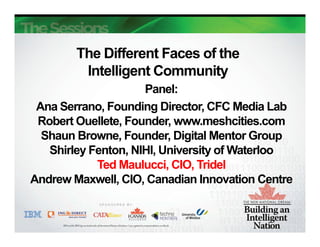 The Different Faces of the
         Intelligent Community
                g              y
                     Panel:
 Ana Serrano, Founding Director CFC Media Lab
     Serrano             Director,
 Robert Ouellete, Founder, www.meshcities.com
  Shaun Browne, Founder, Digital Mentor Group
   Shirley Fenton, NIHI, University of Waterloo
            Ted Maulucci, CIO, Tridel
                          ,    ,
Andrew Maxwell, CIO, Canadian Innovation Centre
 