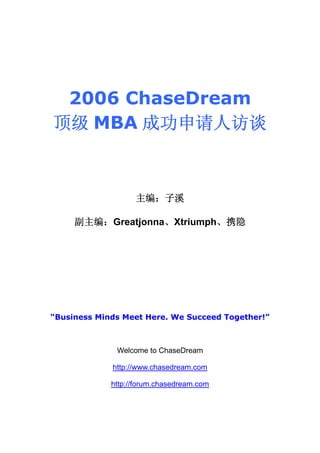 2006 ChaseDream
顶级 MBA 成功申请人访谈



                   主编：子溪

     副主编：Greatjonna、Xtriumph、携隐




“Business Minds Meet Here. We Succeed Together!”



              Welcome to ChaseDream

             http://www.chasedream.com

             http://forum.chasedream.com