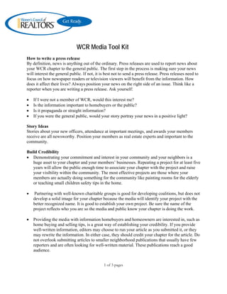 WCR Media Tool Kit
How to write a press release
By definition, news is anything out of the ordinary. Press releases are used to report news about
your WCR chapter to the general public. The first step in the process is making sure your news
will interest the general public. If not, it is best not to send a press release. Press releases need to
focus on how newspaper readers or television viewers will benefit from the information. How
does it affect their lives? Always position your news on the right side of an issue. Think like a
reporter when you are writing a press release. Ask yourself:

•   If I were not a member of WCR, would this interest me?
•   Is the information important to homebuyers or the public?
•   Is it propaganda or straight information?
•   If you were the general public, would your story portray your news in a positive light?

Story Ideas
Stories about your new officers, attendance at important meetings, and awards your members
receive are all newsworthy. Position your members as real estate experts and important to the
community.

Build Credibility
• Demonstrating your commitment and interest in your community and your neighbors is a
   huge asset to your chapter and your members’ businesses. Repeating a project for at least five
   years will allow the public enough time to associate your chapter with the project and raise
   your visibility within the community. The most effective projects are those where your
   members are actually doing something for the community like painting rooms for the elderly
   or teaching small children safety tips in the home.

•   Partnering with well-known charitable groups is good for developing coalitions, but does not
    develop a solid image for your chapter because the media will identify your project with the
    better recognized name. It is good to establish your own project. Be sure the name of the
    project reflects who you are so the media and public know your chapter is doing the work.

•   Providing the media with information homebuyers and homeowners are interested in, such as
    home buying and selling tips, is a great way of establishing your credibility. If you provide
    well-written information, editors may choose to run your article as you submitted it, or they
    may rewrite the information. In either case, they should credit your chapter for the article. Do
    not overlook submitting articles to smaller neighborhood publications that usually have few
    reporters and are often looking for well-written material. These publications reach a good
    audience.


                                              1 of 3 pages
 