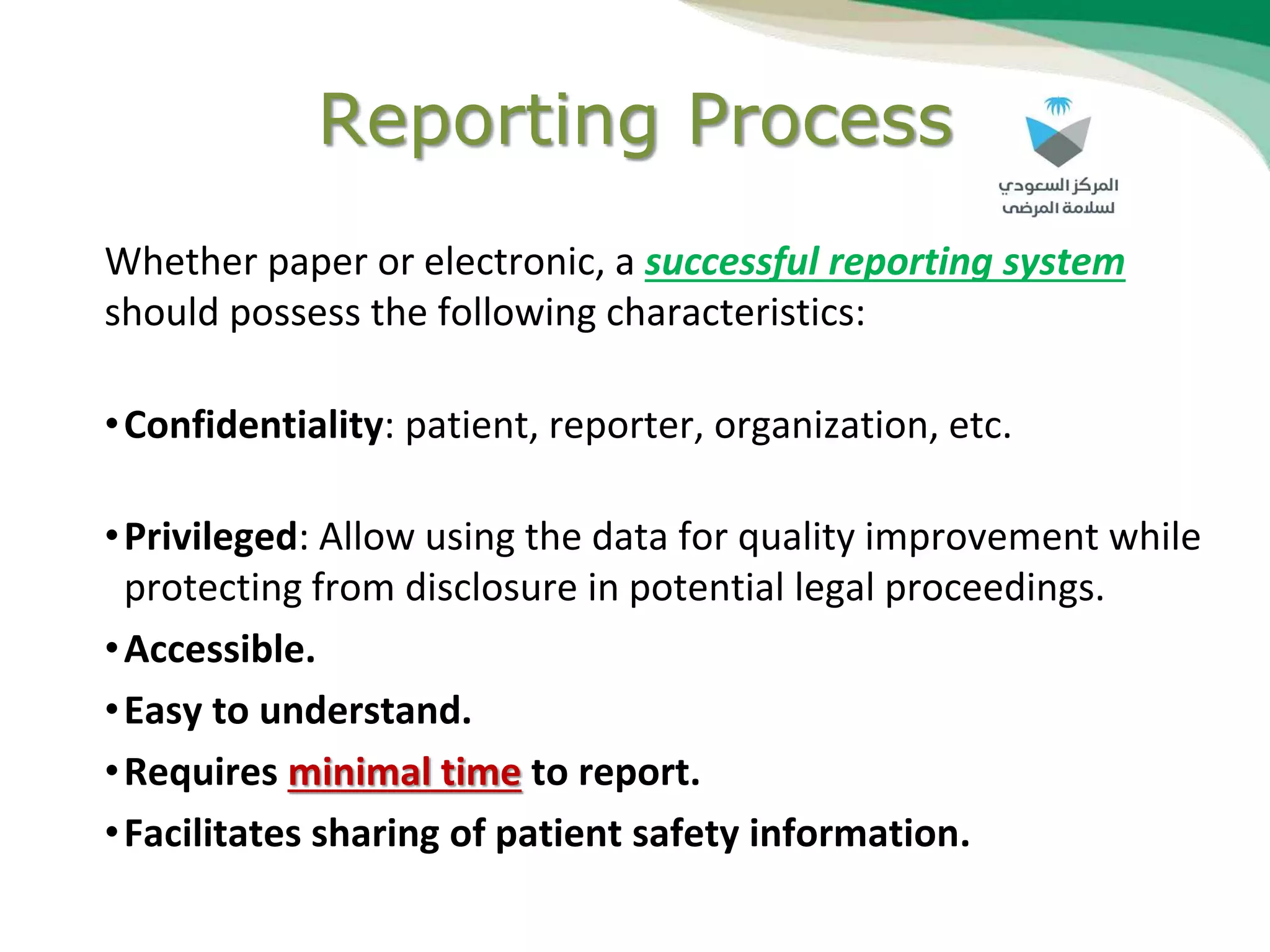 Reporting Process
Whether paper or electronic, a successful reporting system
should possess the following characteristics:
•Confidentiality: patient, reporter, organization, etc.
•Privileged: Allow using the data for quality improvement while
protecting from disclosure in potential legal proceedings.
•Accessible.
•Easy to understand.
•Requires minimal time to report.
•Facilitates sharing of patient safety information.
 