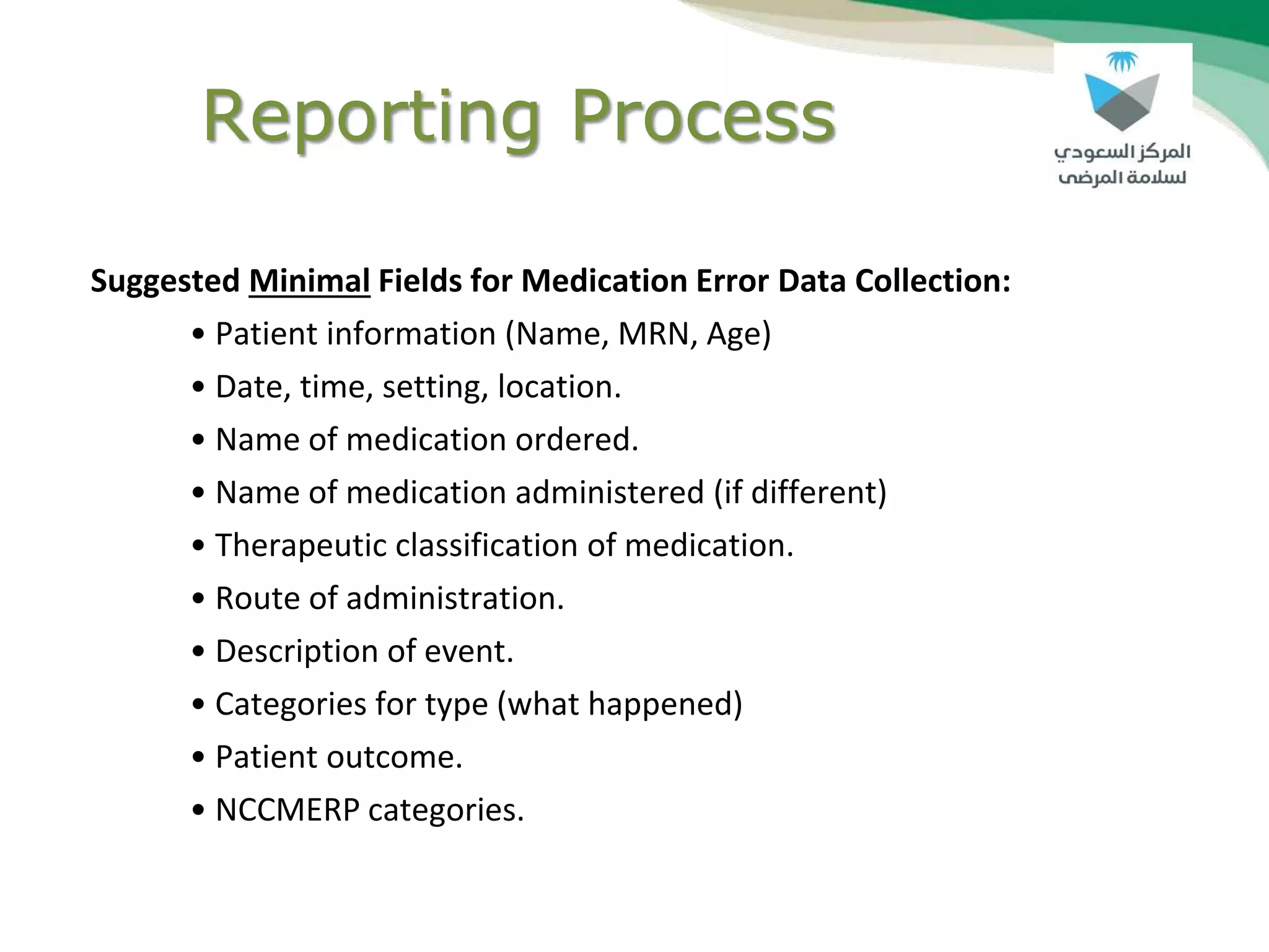 Reporting Process
Suggested Minimal Fields for Medication Error Data Collection:
• Patient information (Name, MRN, Age)
• Date, time, setting, location.
• Name of medication ordered.
• Name of medication administered (if different)
• Therapeutic classification of medication.
• Route of administration.
• Description of event.
• Categories for type (what happened)
• Patient outcome.
• NCCMERP categories.
 