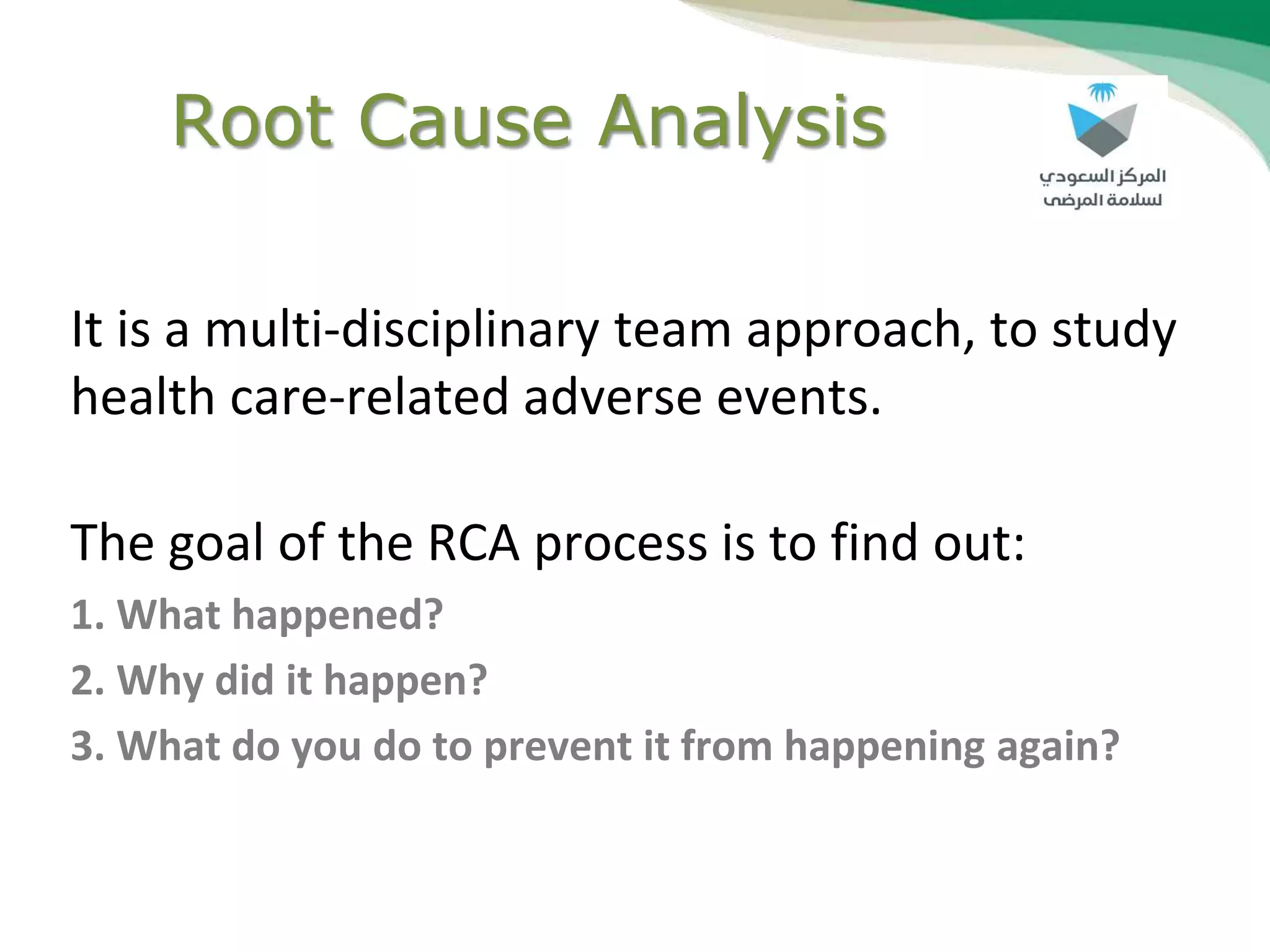 Root Cause Analysis
It is a multi-disciplinary team approach, to study
health care-related adverse events.
The goal of the RCA process is to find out:
1. What happened?
2. Why did it happen?
3. What do you do to prevent it from happening again?
 