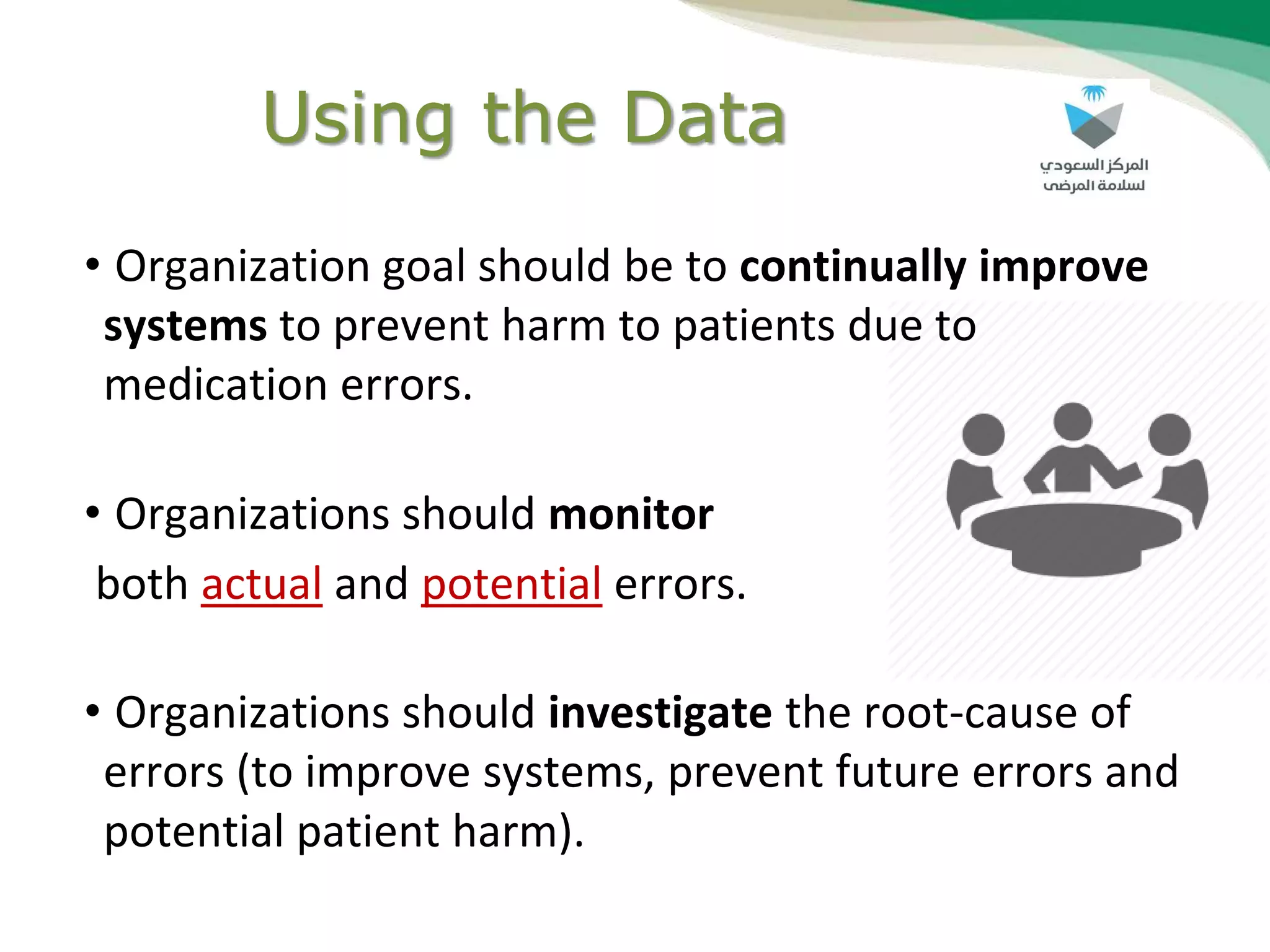 Using the Data
• Organization goal should be to continually improve
systems to prevent harm to patients due to
medication errors.
• Organizations should monitor
both actual and potential errors.
• Organizations should investigate the root-cause of
errors (to improve systems, prevent future errors and
potential patient harm).
 