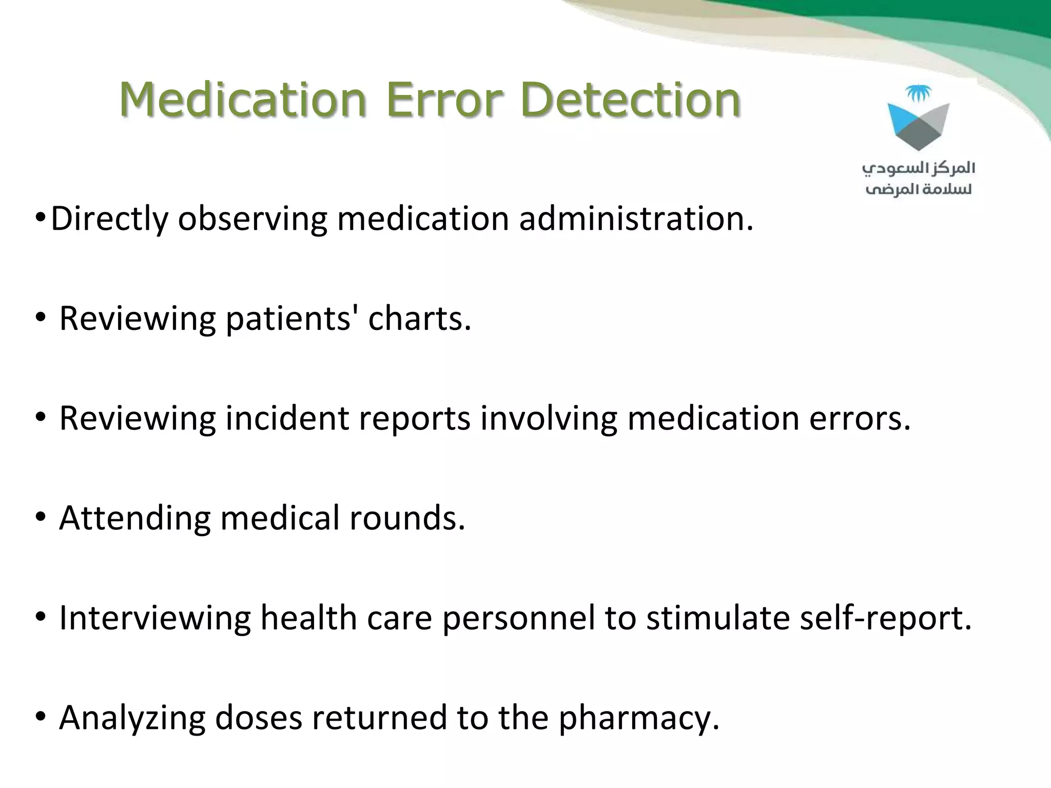 Medication Error Detection
•Directly observing medication administration.
• Reviewing patients' charts.
• Reviewing incident reports involving medication errors.
• Attending medical rounds.
• Interviewing health care personnel to stimulate self-report.
• Analyzing doses returned to the pharmacy.
 