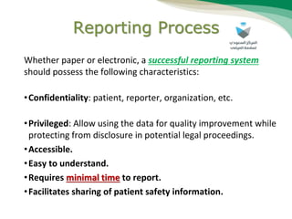 Reporting Process
Whether paper or electronic, a successful reporting system
should possess the following characteristics:
•Confidentiality: patient, reporter, organization, etc.
•Privileged: Allow using the data for quality improvement while
protecting from disclosure in potential legal proceedings.
•Accessible.
•Easy to understand.
•Requires minimal time to report.
•Facilitates sharing of patient safety information.
 