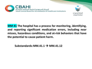 MM 41 The hospital has a process for monitoring, identifying,
and reporting significant medication errors, including near
misses, hazardous conditions, and at-risk behaviors that have
the potential to cause patient harm.
Substandards:MM.41.1  MM.41.12
 