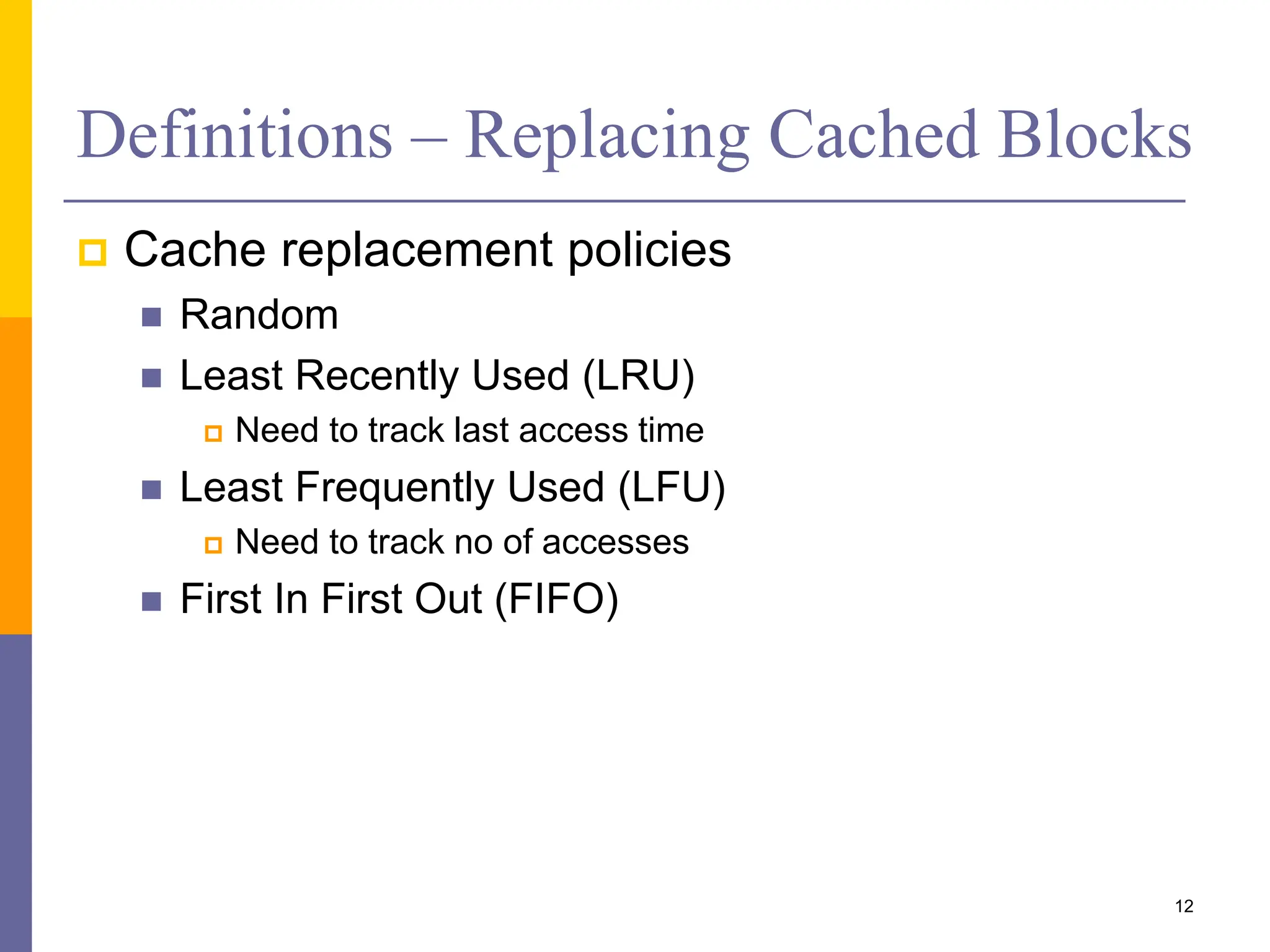 Definitions – Replacing Cached Blocks
 Cache replacement policies
 Random
 Least Recently Used (LRU)
 Need to track last access time
 Least Frequently Used (LFU)
 Need to track no of accesses
 First In First Out (FIFO)
12
 