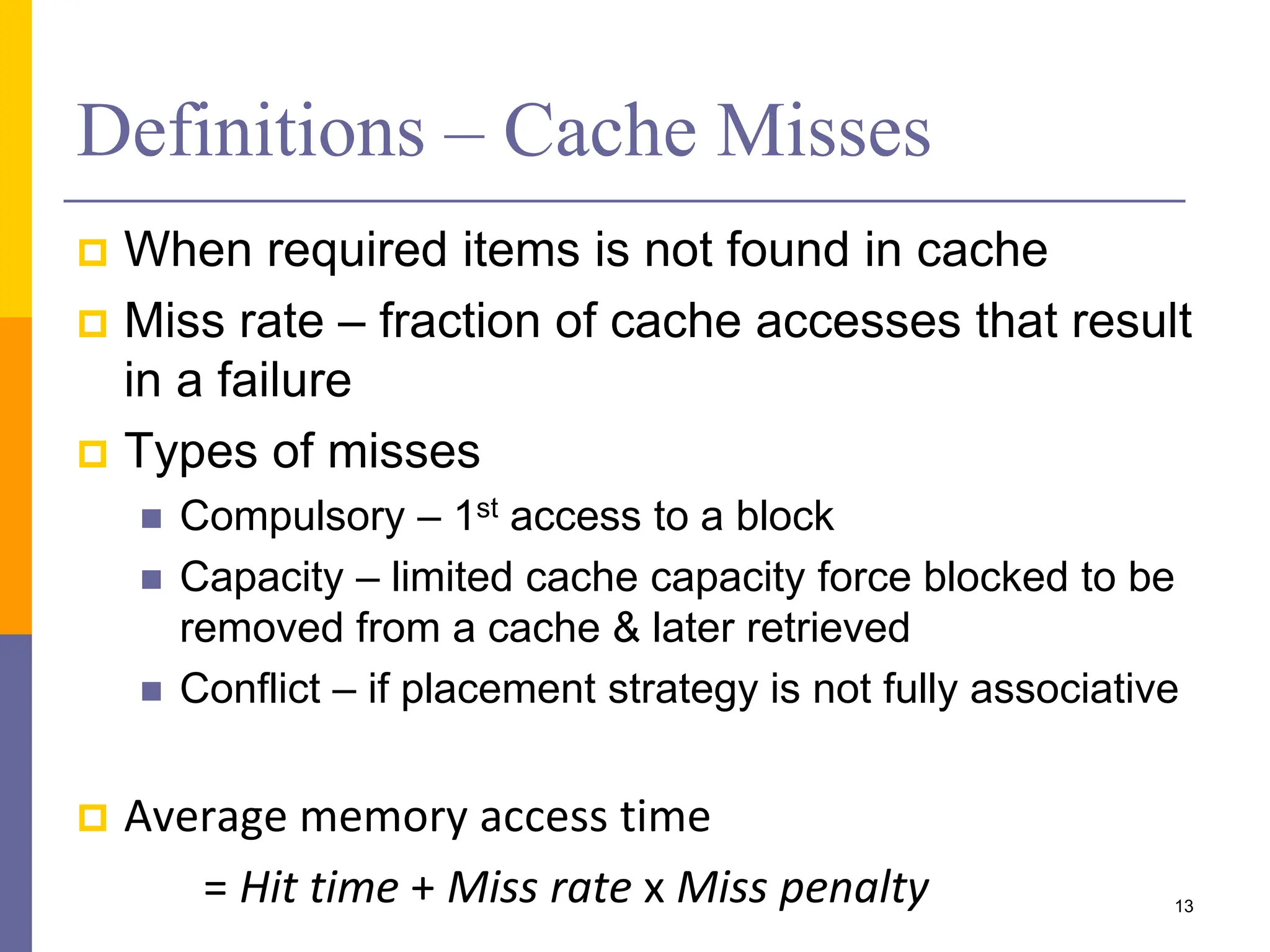 Definitions – Cache Misses
 When required items is not found in cache
 Miss rate – fraction of cache accesses that result
in a failure
 Types of misses
 Compulsory – 1st access to a block
 Capacity – limited cache capacity force blocked to be
removed from a cache & later retrieved
 Conflict – if placement strategy is not fully associative
 Average memory access time
= Hit time + Miss rate x Miss penalty 13
 