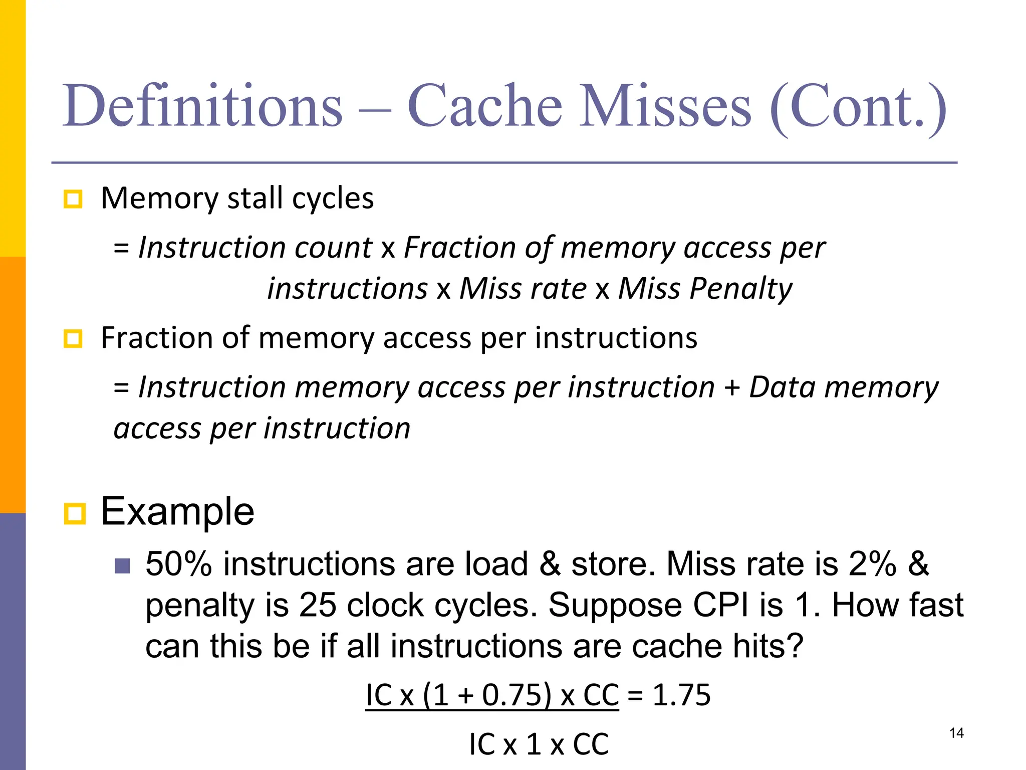Definitions – Cache Misses (Cont.)
 Memory stall cycles
= Instruction count x Fraction of memory access per
instructions x Miss rate x Miss Penalty
 Fraction of memory access per instructions
= Instruction memory access per instruction + Data memory
access per instruction
 Example
 50% instructions are load & store. Miss rate is 2% &
penalty is 25 clock cycles. Suppose CPI is 1. How fast
can this be if all instructions are cache hits?
IC x (1 + 0.75) x CC = 1.75
IC x 1 x CC 14
 