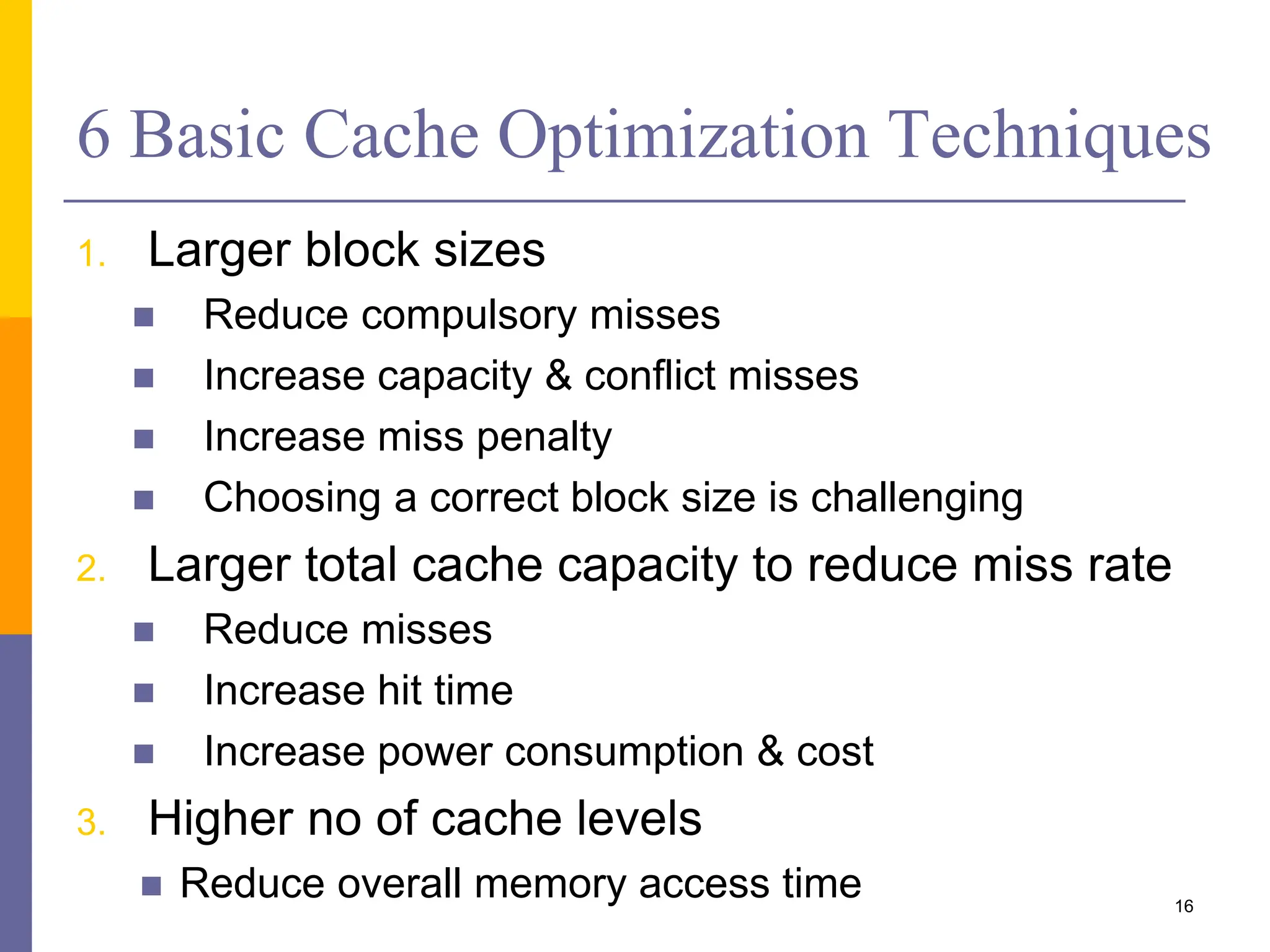 6 Basic Cache Optimization Techniques
1. Larger block sizes
 Reduce compulsory misses
 Increase capacity & conflict misses
 Increase miss penalty
 Choosing a correct block size is challenging
2. Larger total cache capacity to reduce miss rate
 Reduce misses
 Increase hit time
 Increase power consumption & cost
3. Higher no of cache levels
 Reduce overall memory access time 16
 