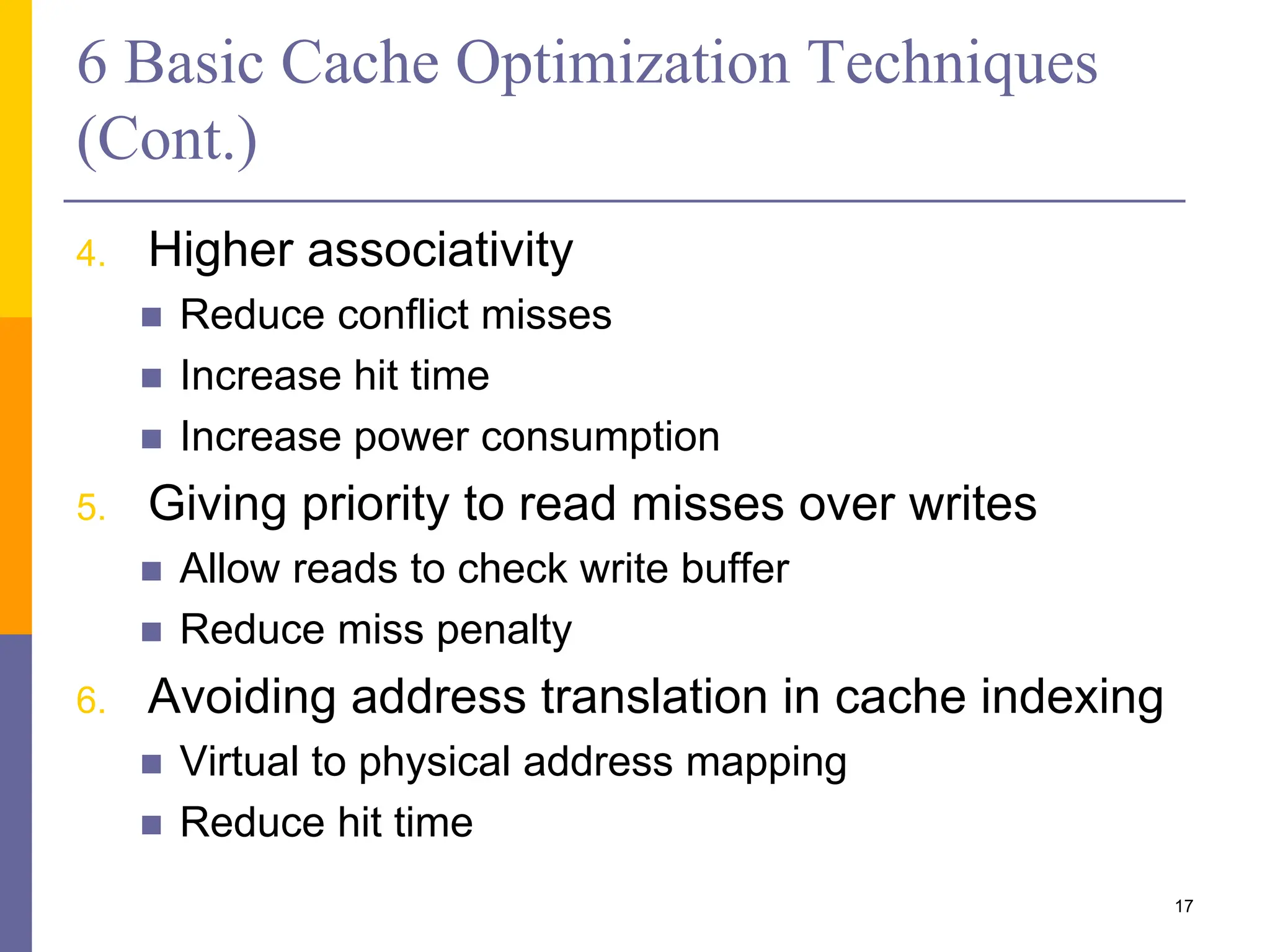 6 Basic Cache Optimization Techniques
(Cont.)
4. Higher associativity
 Reduce conflict misses
 Increase hit time
 Increase power consumption
5. Giving priority to read misses over writes
 Allow reads to check write buffer
 Reduce miss penalty
6. Avoiding address translation in cache indexing
 Virtual to physical address mapping
 Reduce hit time
17
 