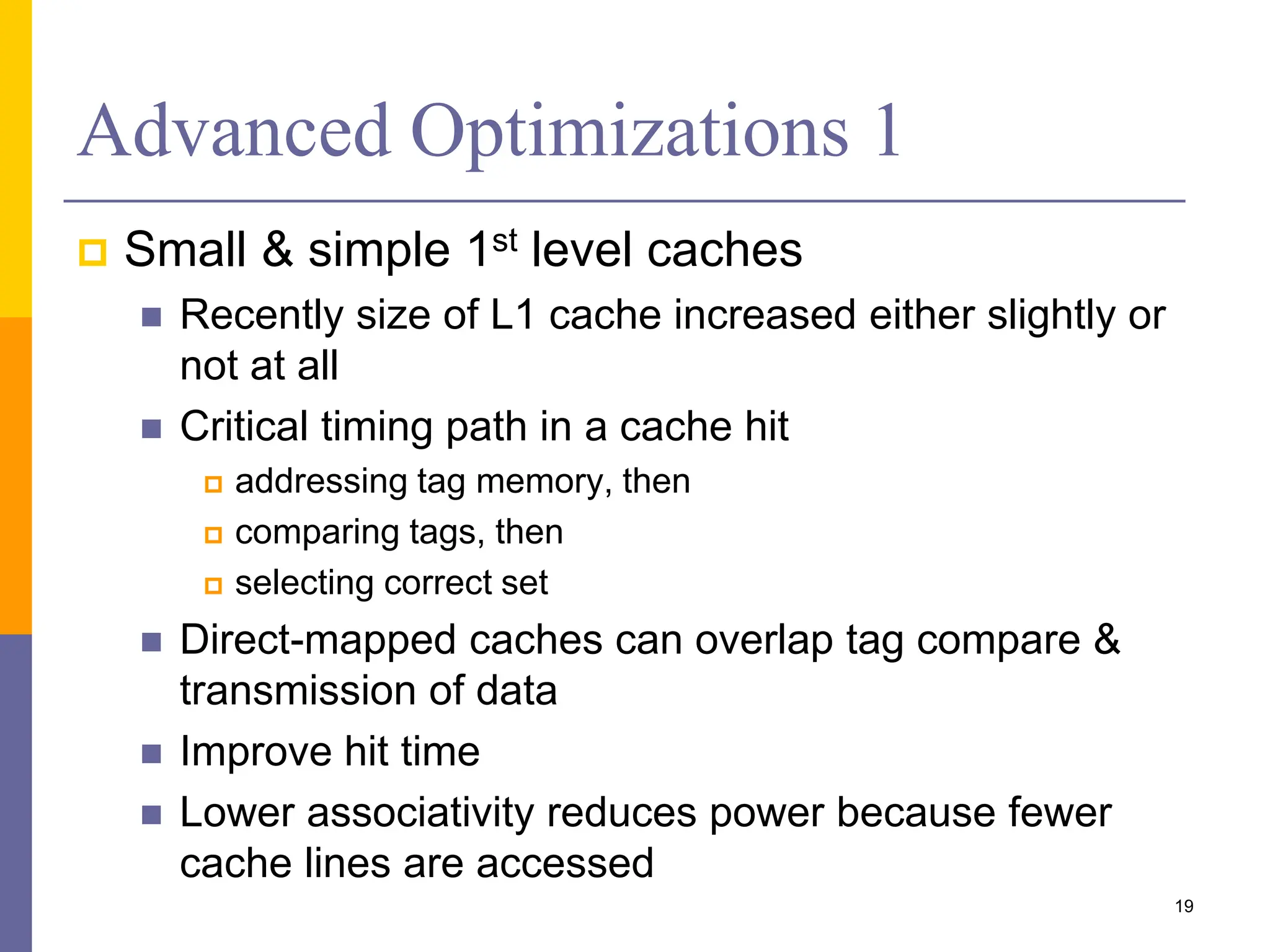 Advanced Optimizations 1
 Small & simple 1st level caches
 Recently size of L1 cache increased either slightly or
not at all
 Critical timing path in a cache hit
 addressing tag memory, then
 comparing tags, then
 selecting correct set
 Direct-mapped caches can overlap tag compare &
transmission of data
 Improve hit time
 Lower associativity reduces power because fewer
cache lines are accessed
19
 