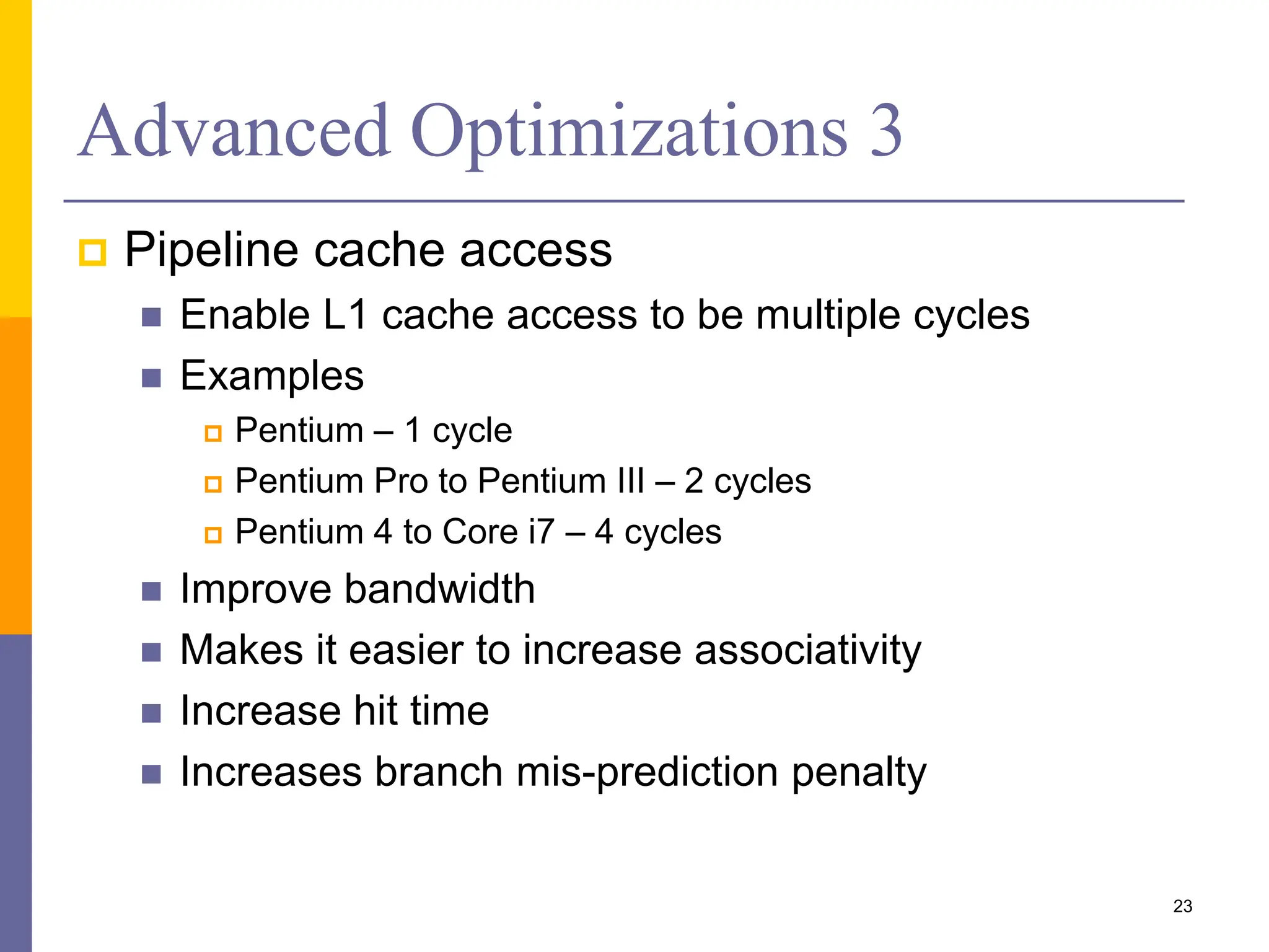 Advanced Optimizations 3
 Pipeline cache access
 Enable L1 cache access to be multiple cycles
 Examples
 Pentium – 1 cycle
 Pentium Pro to Pentium III – 2 cycles
 Pentium 4 to Core i7 – 4 cycles
 Improve bandwidth
 Makes it easier to increase associativity
 Increase hit time
 Increases branch mis-prediction penalty
23
 