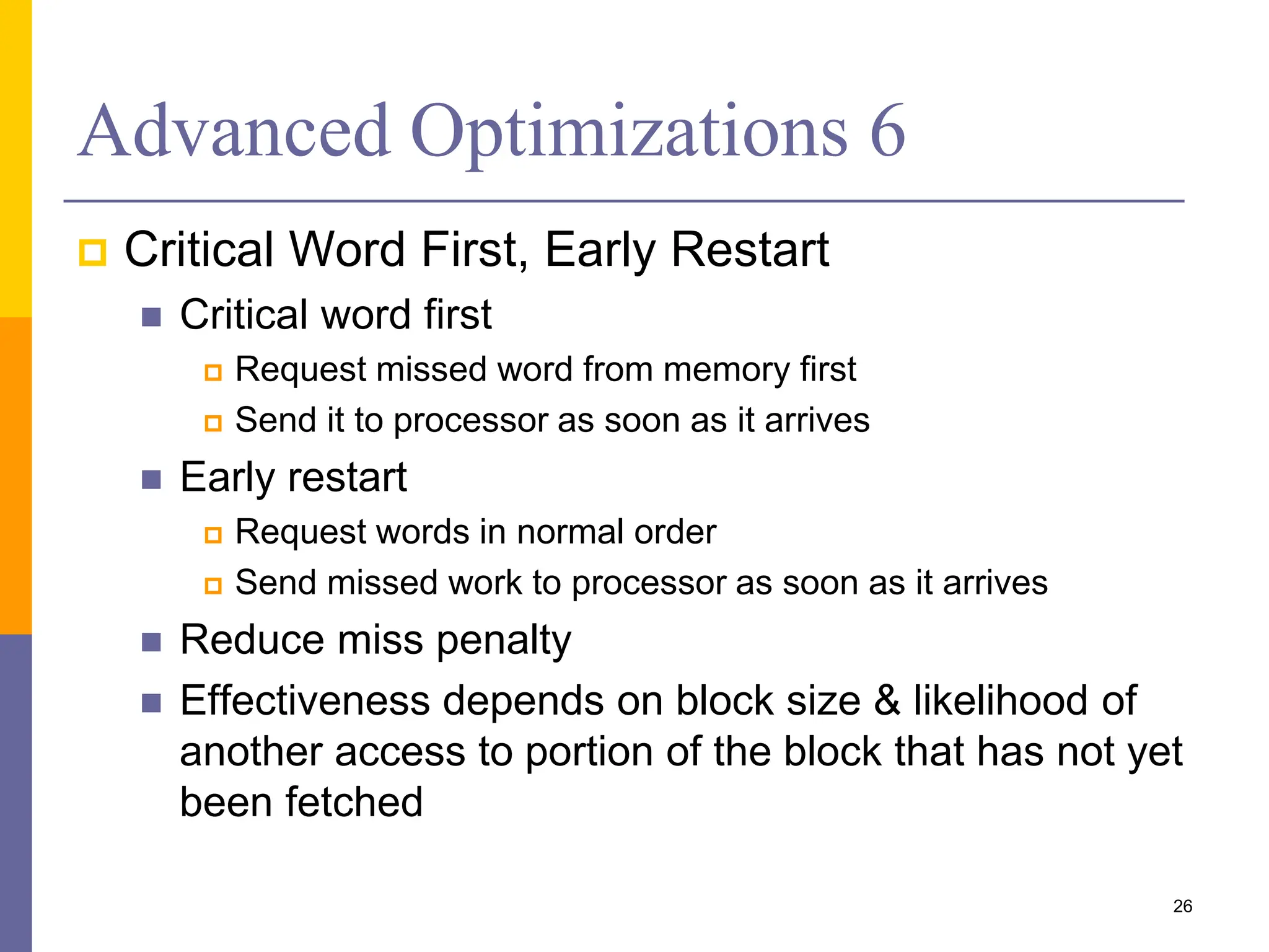 Advanced Optimizations 6
 Critical Word First, Early Restart
 Critical word first
 Request missed word from memory first
 Send it to processor as soon as it arrives
 Early restart
 Request words in normal order
 Send missed work to processor as soon as it arrives
 Reduce miss penalty
 Effectiveness depends on block size & likelihood of
another access to portion of the block that has not yet
been fetched
26
 