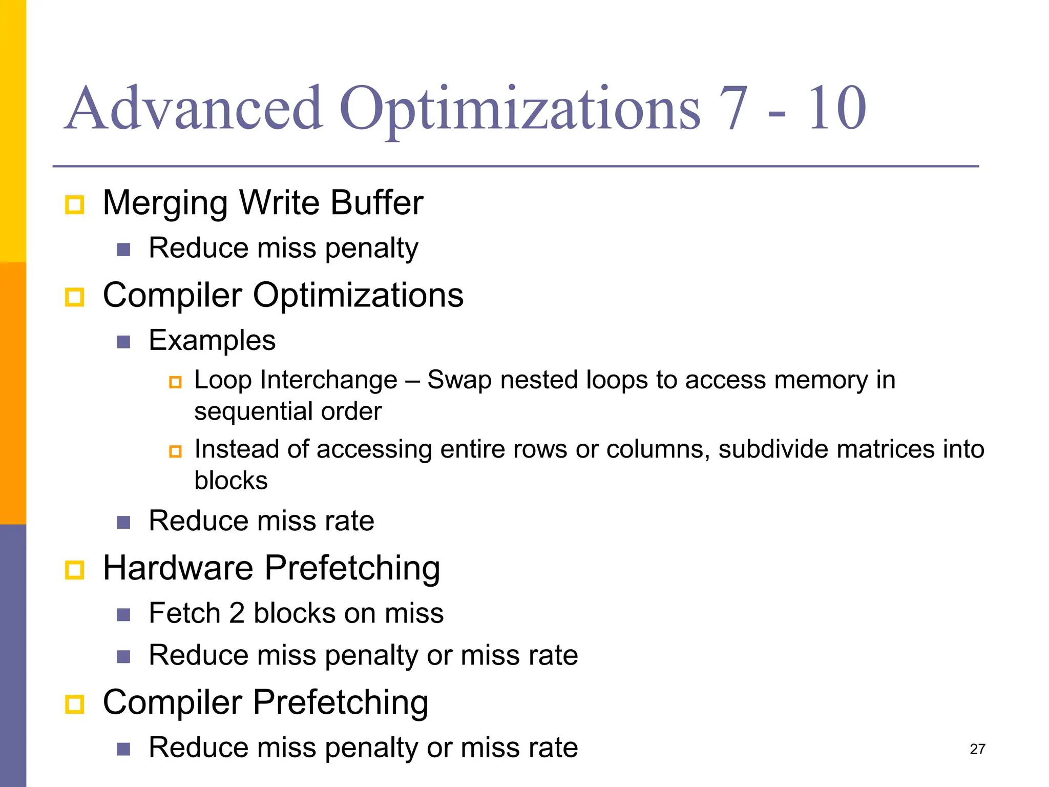 Advanced Optimizations 7 - 10
 Merging Write Buffer
 Reduce miss penalty
 Compiler Optimizations
 Examples
 Loop Interchange – Swap nested loops to access memory in
sequential order
 Instead of accessing entire rows or columns, subdivide matrices into
blocks
 Reduce miss rate
 Hardware Prefetching
 Fetch 2 blocks on miss
 Reduce miss penalty or miss rate
 Compiler Prefetching
 Reduce miss penalty or miss rate 27
 