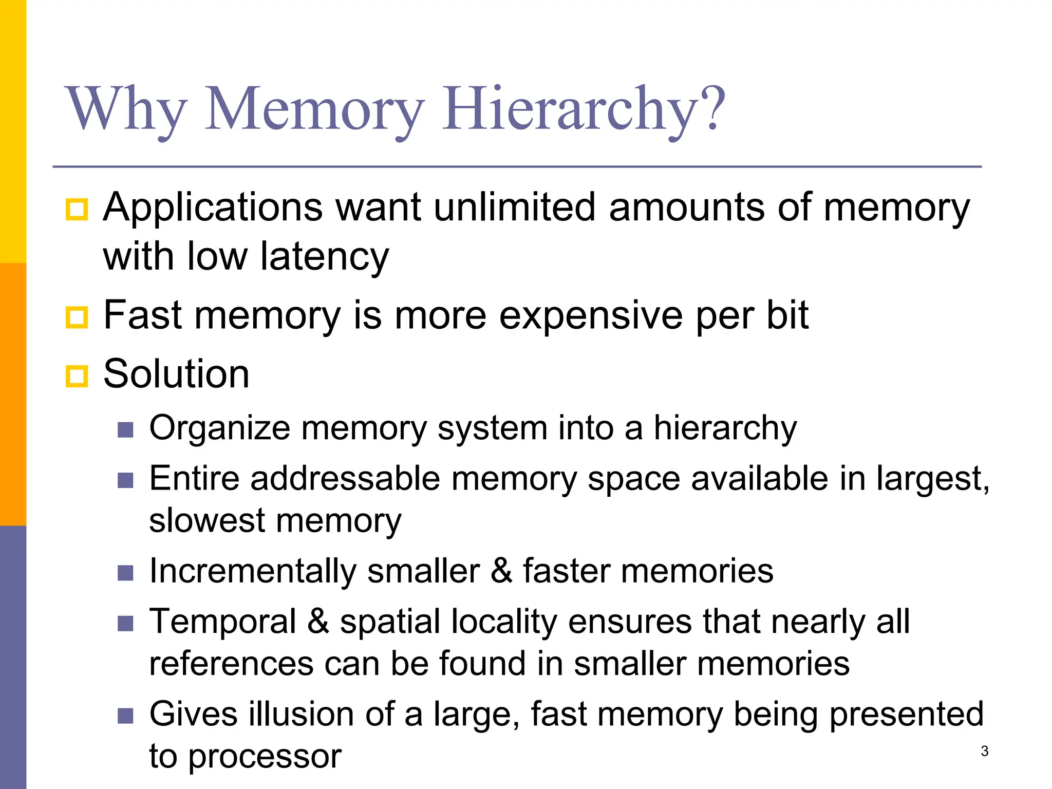 Why Memory Hierarchy?
 Applications want unlimited amounts of memory
with low latency
 Fast memory is more expensive per bit
 Solution
 Organize memory system into a hierarchy
 Entire addressable memory space available in largest,
slowest memory
 Incrementally smaller & faster memories
 Temporal & spatial locality ensures that nearly all
references can be found in smaller memories
 Gives illusion of a large, fast memory being presented
to processor 3
 