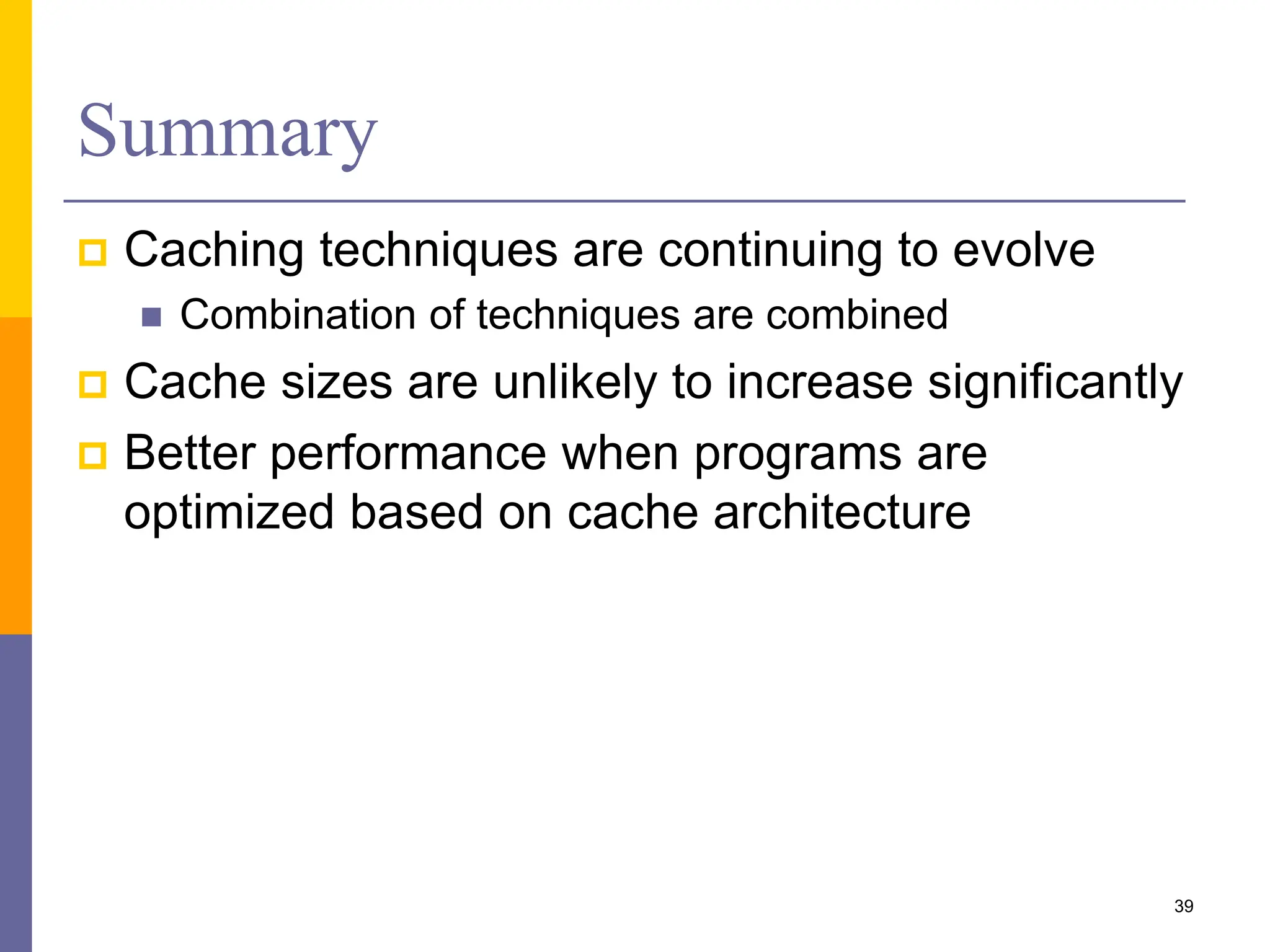 Summary
 Caching techniques are continuing to evolve
 Combination of techniques are combined
 Cache sizes are unlikely to increase significantly
 Better performance when programs are
optimized based on cache architecture
39
 