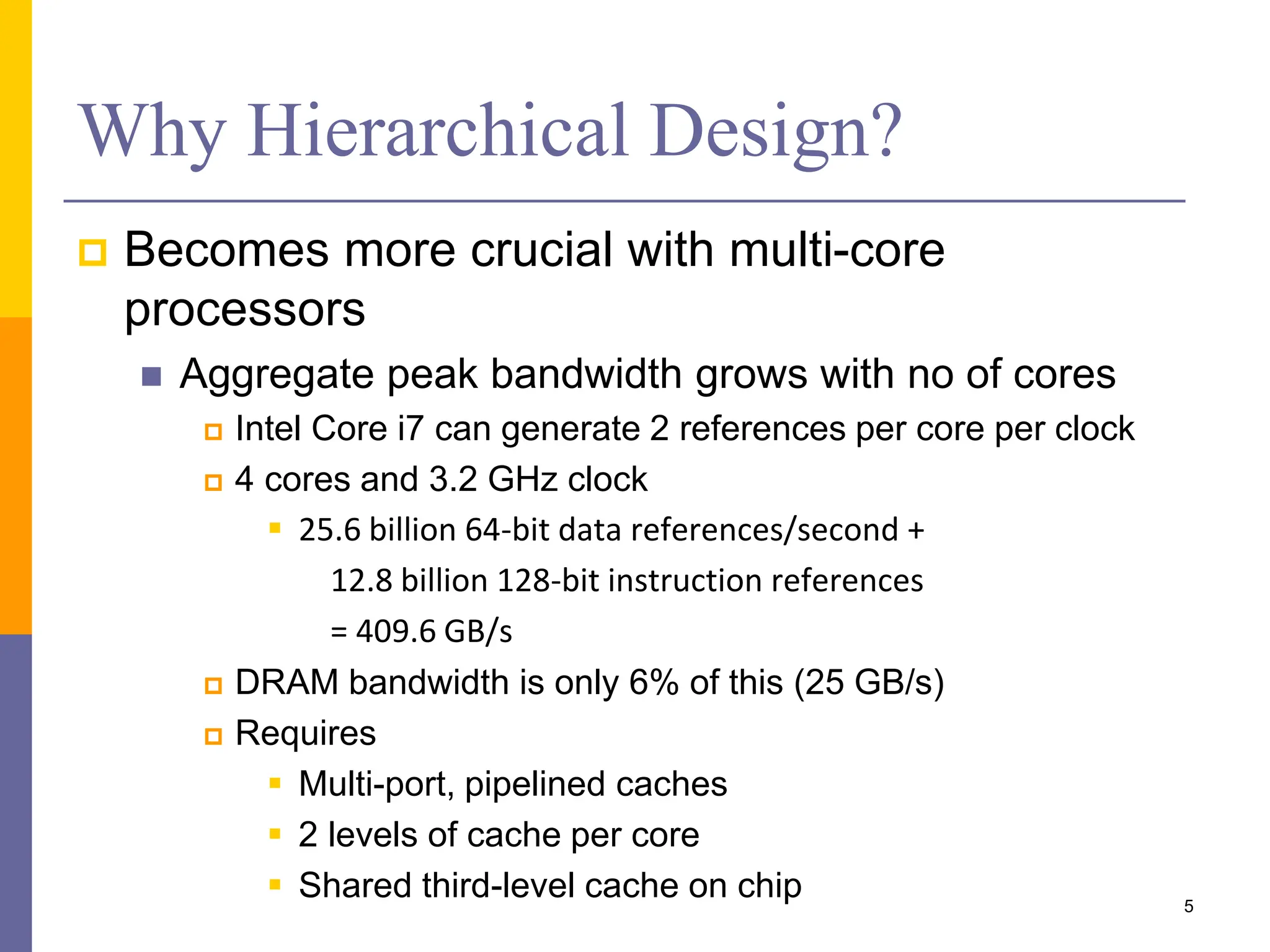 Why Hierarchical Design?
 Becomes more crucial with multi-core
processors
 Aggregate peak bandwidth grows with no of cores
 Intel Core i7 can generate 2 references per core per clock
 4 cores and 3.2 GHz clock
 25.6 billion 64-bit data references/second +
12.8 billion 128-bit instruction references
= 409.6 GB/s
 DRAM bandwidth is only 6% of this (25 GB/s)
 Requires
 Multi-port, pipelined caches
 2 levels of cache per core
 Shared third-level cache on chip 5
 