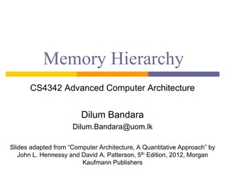 Memory Hierarchy
CS4342 Advanced Computer Architecture
Dilum Bandara
Dilum.Bandara@uom.lk
Slides adapted from “Computer Architecture, A Quantitative Approach” by
John L. Hennessy and David A. Patterson, 5th Edition, 2012, Morgan
Kaufmann Publishers
 
