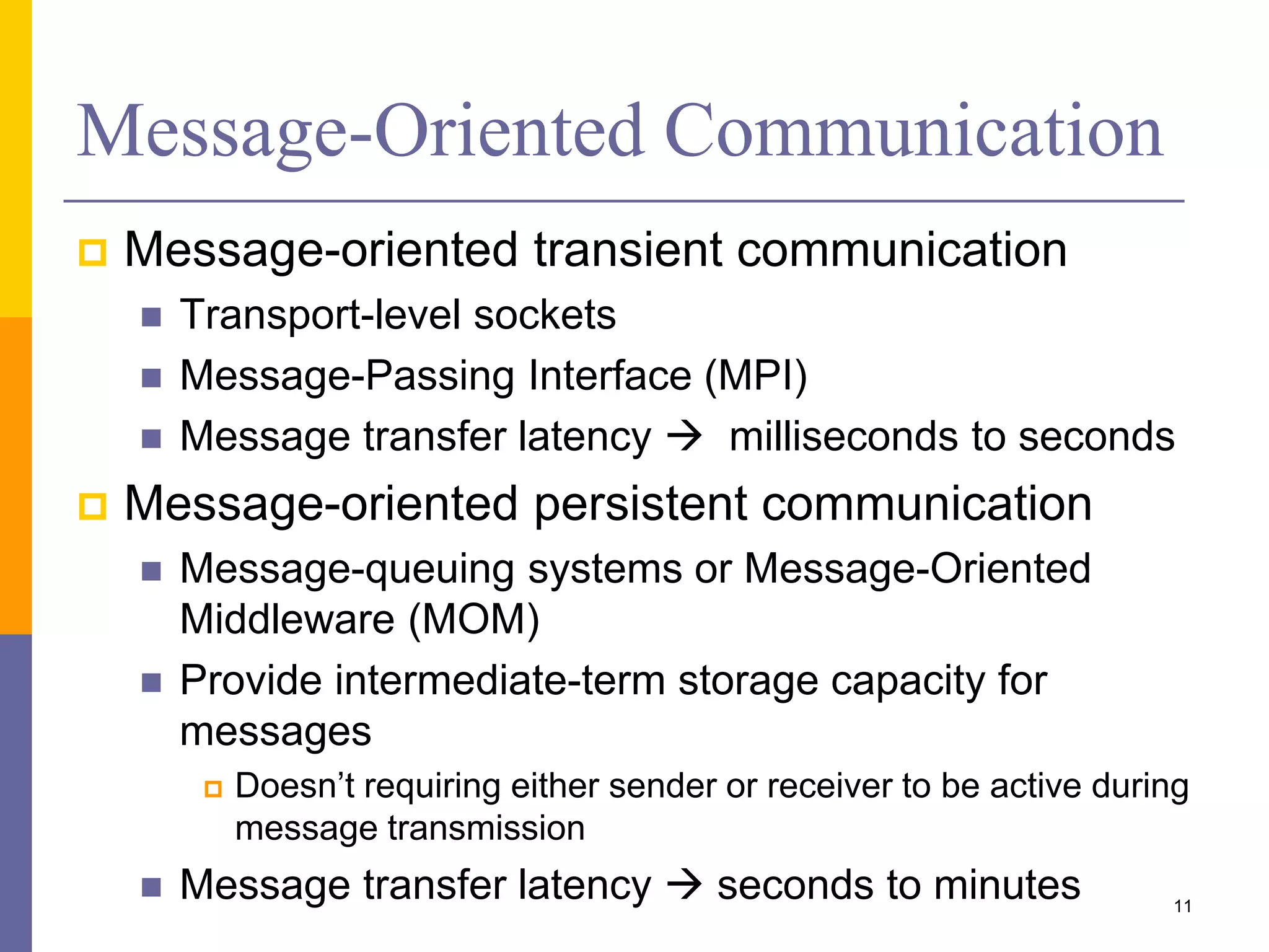Message-Oriented Communication  Message-oriented transient communication  Transport-level sockets  Message-Passing Interface (MPI)  Message transfer latency  milliseconds to seconds  Message-oriented persistent communication  Message-queuing systems or Message-Oriented Middleware (MOM)  Provide intermediate-term storage capacity for messages  Doesn’t requiring either sender or receiver to be active during message transmission  Message transfer latency  seconds to minutes 11 