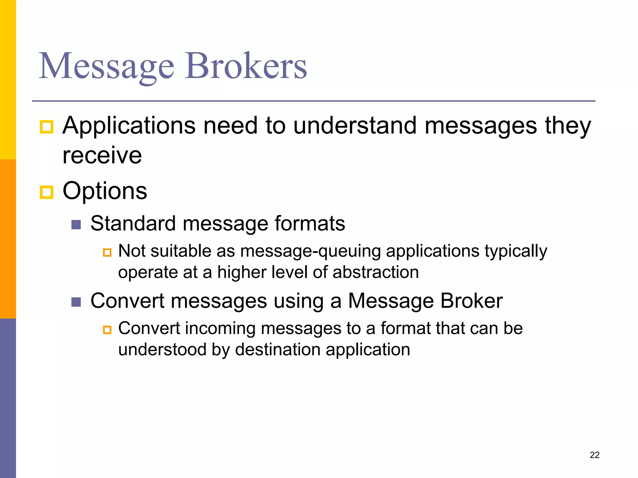 Message Brokers  Applications need to understand messages they receive  Options  Standard message formats  Not suitable as message-queuing applications typically operate at a higher level of abstraction  Convert messages using a Message Broker  Convert incoming messages to a format that can be understood by destination application 22 