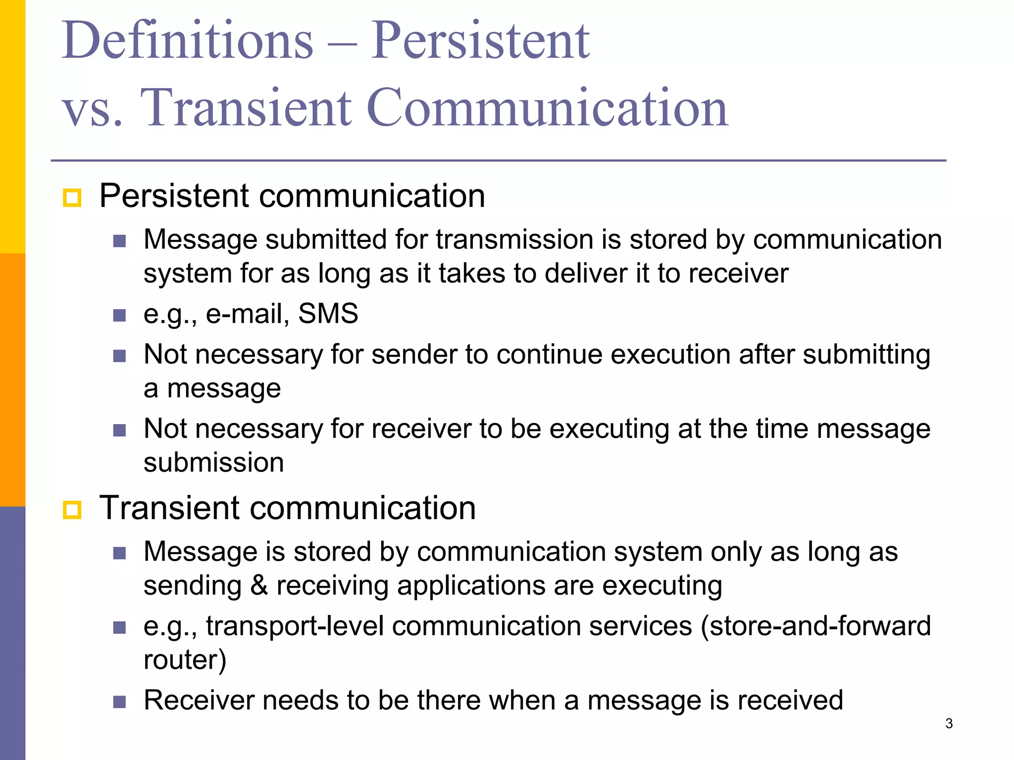 Definitions – Persistent vs. Transient Communication  Persistent communication  Message submitted for transmission is stored by communication system for as long as it takes to deliver it to receiver  e.g., e-mail, SMS  Not necessary for sender to continue execution after submitting a message  Not necessary for receiver to be executing at the time message submission  Transient communication  Message is stored by communication system only as long as sending & receiving applications are executing  e.g., transport-level communication services (store-and-forward router)  Receiver needs to be there when a message is received 3 