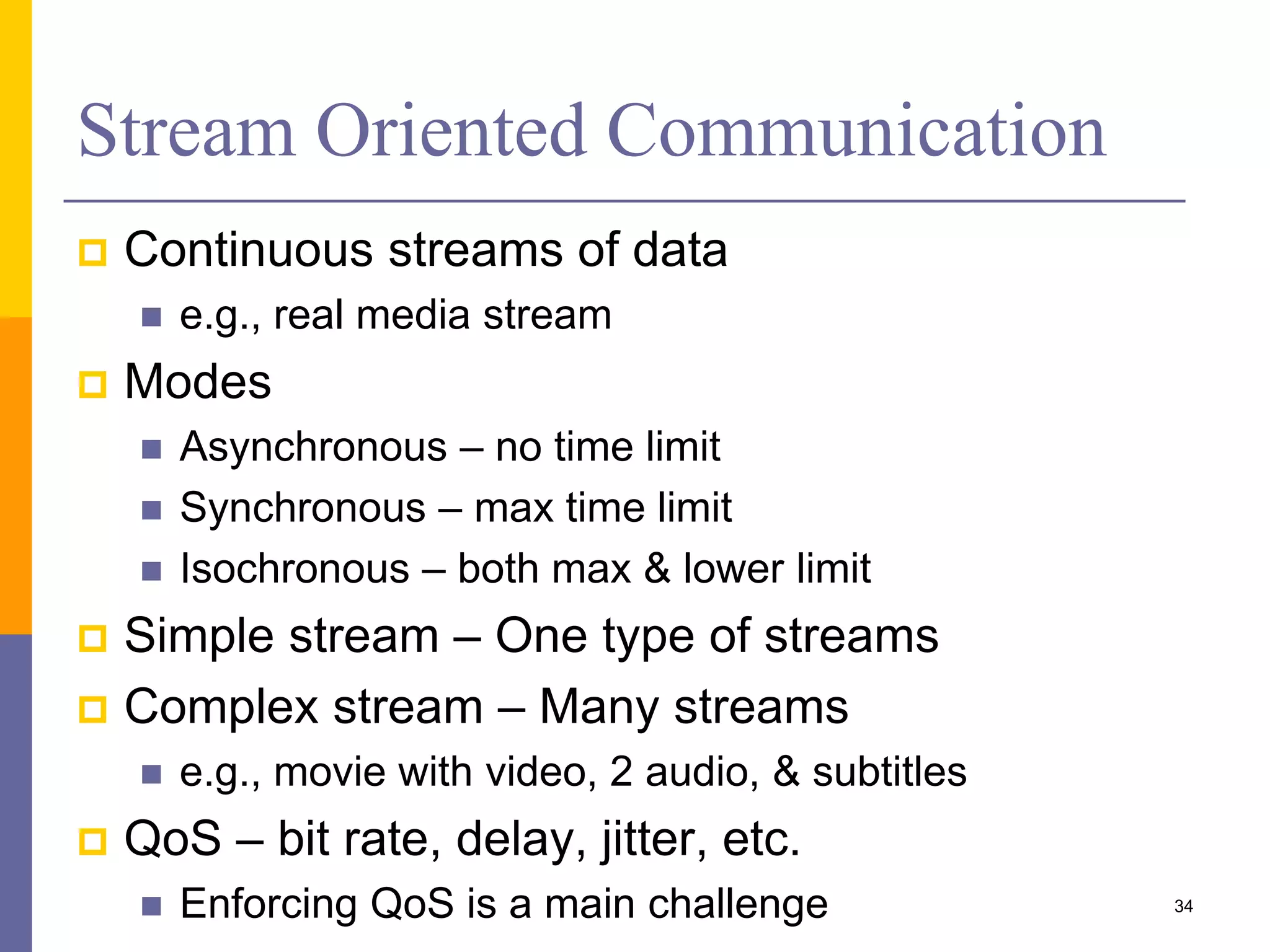 Stream Oriented Communication  Continuous streams of data  e.g., real media stream  Modes  Asynchronous – no time limit  Synchronous – max time limit  Isochronous – both max & lower limit  Simple stream – One type of streams  Complex stream – Many streams  e.g., movie with video, 2 audio, & subtitles  QoS – bit rate, delay, jitter, etc.  Enforcing QoS is a main challenge 34 