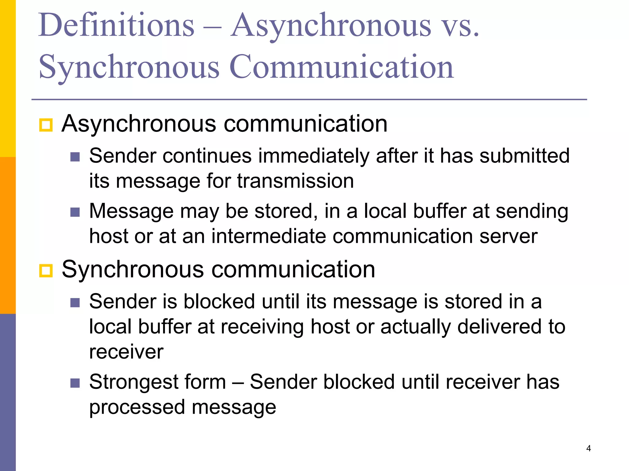 Definitions – Asynchronous vs. Synchronous Communication  Asynchronous communication  Sender continues immediately after it has submitted its message for transmission  Message may be stored, in a local buffer at sending host or at an intermediate communication server  Synchronous communication  Sender is blocked until its message is stored in a local buffer at receiving host or actually delivered to receiver  Strongest form – Sender blocked until receiver has processed message 4 