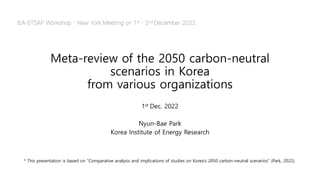 Meta-review of the 2050 carbon-neutral
scenarios in Korea
from various organizations
1st Dec. 2022
Nyun-Bae Park
Korea Institute of Energy Research
IEA-ETSAP Workshop - New York Meeting on 1st - 2nd December 2022
* This presentation is based on "Comparative analysis and implications of studies on Korea's 2050 carbon-neutral scenarios" (Park, 2022).
 