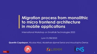 1
1
1
Migration process from monolithic
to micro frontend architecture
in mobile applications
International Workshop on Smalltalk Technologies 2023
Lyon 31/08/2023
Quentin Capdepon, Nicolas Hlad, Abdelhak-djamel Seriai and Moustapha Derras
 