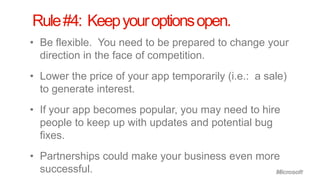 Rule #4: Keep your options open.
• Be flexible. You need to be prepared to change your
  direction in the face of competition.
• Lower the price of your app temporarily (i.e.: a sale)
  to generate interest.
• If your app becomes popular, you may need to hire
  people to keep up with updates and potential bug
  fixes.
• Partnerships could make your business even more
  successful.
 