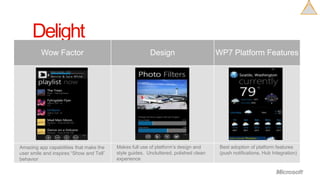 Delight
     Looks andfeels like anintegral partoftheplatform




Amazing app capabilities that make the    Makes full use of platform’s design and     Best adoption of platform features
user smile and inspires “Show and Tell”   style guides. Uncluttered, polished clean   (push notifications, Hub Integration)
behavior                                  experience
 