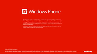 The information herein is for informational purposes only and represents the current view of
                                          Microsoft Corporation as of the date of this presentation. Because Microsoft must respond to
                                          changing market conditions, it should not be interpreted to be a commitment on the part of
                                          Microsoft, and Microsoft cannot guarantee the accuracy of any information provided after the
                                          date of this presentation.

                                          MICROSOFT MAKES NO WARRANTIES, EXPRESS, IMPLIED OR STATUTORY, AS TO
                                          THE INFORMATION IN THIS PRESENTATION.




© 2011 Microsoft Corporation.

All rights reserved. Microsoft, Windows, Windows Vista and other product names are or may be registered trademarks and/or trademarks in the U.S. and/or other countries.
 