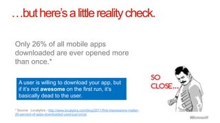 …but here’s a little reality check.

Only 26% of all mobile apps
downloaded are ever opened more
than once.*

  A user is willing to download your app, but
  if it’s not awesome on the first run, it’s
  basically dead to the user.

* Source: Localytics - http://www.localytics.com/blog/2011/first-impressions-matter-
26-percent-of-apps-downloaded-used-just-once/
 