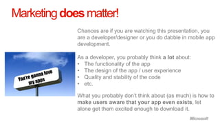 Marketing does matter!
             Chances are if you are watching this presentation, you
             are a developer/designer or you do dabble in mobile app
             development.

             As a developer, you probably think a lot about:
             • The functionality of the app
             • The design of the app / user experience
             • Quality and stability of the code
             • etc.

             What you probably don’t think about (as much) is how to
             make users aware that your app even exists, let
             alone get them excited enough to download it.
 