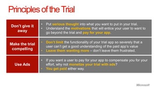 Principles of the Trial
                 •   Put serious thought into what you want to put in your trial.
Don’t give it
                 •   Understand the motivations that will entice your user to want to
  away               go beyond the trial and pay for your app.

                 •   Don’t limit the functionality of your trial app so severely that a
Make the trial
                     user can’t get a good understanding of the paid app’s value
 compelling      •   Leave them wanting more – don’t leave them frustrated.

                 •   If you want a user to pay for your app to compensate you for your
  Use Ads            effort, why not monetize your trial with ads?
                 •   You get paid either way.
 