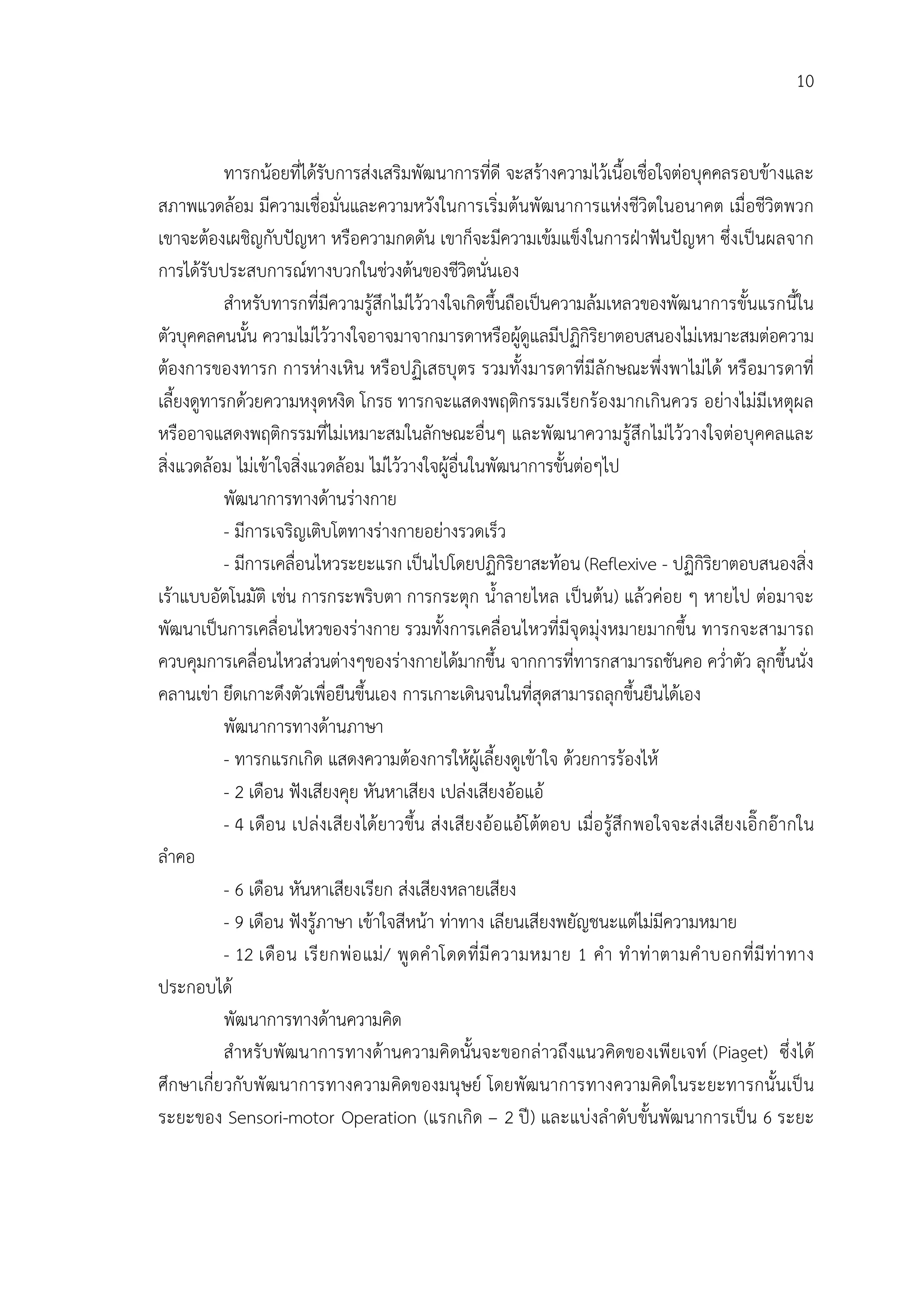 10


           ทารกนอยที่ไดรับการสงเสริมพัฒนาการที่ดี จะสรางความไวเนื้อเชื่อใจตอบุคคลรอบขางและ
สภาพแวดลอม มีความเชื่อมั่นและความหวังในการเริ่มตนพัฒนาการแหงชีวิตในอนาคต เมื่อชีวิตพวก
เขาจะตองเผชิญกับปญหา หรือความกดดัน เขาก็จะมีความเขมแข็งในการฝาฟนปญหา ซึ่งเปนผลจาก
การไดรับประสบการณทางบวกในชวงตนของชีวิตนั่นเอง
           สําหรับทารกที่มีความรูสึกไมไววางใจเกิดขึ้นถือเปนความลมเหลวของพัฒนาการขั้นแรกนี้ใน
ตัวบุคคลคนนั้น ความไมไววางใจอาจมาจากมารดาหรือผูดูแลมีปฏิกิริยาตอบสนองไมเหมาะสมตอความ
                                                             
ตองการของทารก การหางเหิน หรือปฏิเสธบุตร รวมทั้งมารดาที่มีลักษณะพึ่งพาไมได หรือมารดาที่
เลี้ยงดูทารกดวยความหงุดหงิด โกรธ ทารกจะแสดงพฤติกรรมเรียกรองมากเกินควร อยางไมมีเหตุผล
หรืออาจแสดงพฤติกรรมที่ไมเหมาะสมในลักษณะอื่นๆ และพัฒนาความรูสึกไมไววางใจตอบุคคลและ
สิ่งแวดลอม ไมเขาใจสิ่งแวดลอม ไมไววางใจผูอื่นในพัฒนาการขั้นตอๆไป
           พัฒนาการทางดานรางกาย
           - มีการเจริญเติบโตทางรางกายอยางรวดเร็ว
           - มีการเคลื่อนไหวระยะแรก เปนไปโดยปฏิกิริยาสะทอน (Reflexive - ปฏิกิริยาตอบสนองสิ่ง
เราแบบอัตโนมัติ เชน การกระพริบตา การกระตุก น้ําลายไหล เปนตน) แลวคอย ๆ หายไป ตอมาจะ
พัฒนาเปนการเคลื่อนไหวของรางกาย รวมทั้งการเคลื่อนไหวที่มีจุดมุงหมายมากขึ้น ทารกจะสามารถ
ควบคุมการเคลื่อนไหวสวนตางๆของรางกายไดมากขึ้น จากการที่ทารกสามารถชันคอ คว่ําตัว ลุกขึ้นนั่ง
คลานเขา ยึดเกาะดึงตัวเพื่อยืนขึ้นเอง การเกาะเดินจนในที่สุดสามารถลุกขึ้นยืนไดเอง
           พัฒนาการทางดานภาษา
           - ทารกแรกเกิด แสดงความตองการใหผูเลี้ยงดูเขาใจ ดวยการรองไห
           - 2 เดือน ฟงเสียงคุย หันหาเสียง เปลงเสียงออแอ
           - 4 เดือน เปลงเสียงไดยาวขึ้น สงเสียงออ แอโ ตตอบ เมื่อ รูสึก พอใจจะสง เสียงเอิ๊ กอากใน
ลําคอ
           - 6 เดือน หันหาเสียงเรียก สงเสียงหลายเสียง
           - 9 เดือน ฟงรูภาษา เขาใจสีหนา ทาทาง เลียนเสียงพยัญชนะแตไมมีความหมาย
           - 12 เดือ น เรี ยกพ อ แม / พู ดคํ าโดดที่ มี ความหมาย 1 คํา ทํ าท าตามคํ าบอกที่ มี ท า ทาง
ประกอบได
           พัฒนาการทางดานความคิด
           สําหรั บพัฒนาการทางดานความคิดนั้นจะขอกลาวถึงแนวคิดของเพี ยเจท (Piaget) ซึ่งได
ศึกษาเกี่ยวกับพั ฒนาการทางความคิดของมนุษย โดยพัฒนาการทางความคิดในระยะทารกนั้นเป น
ระยะของ Sensori-motor Operation (แรกเกิด – 2 ป) และแบงลําดับขั้นพัฒนาการเปน 6 ระยะ
 