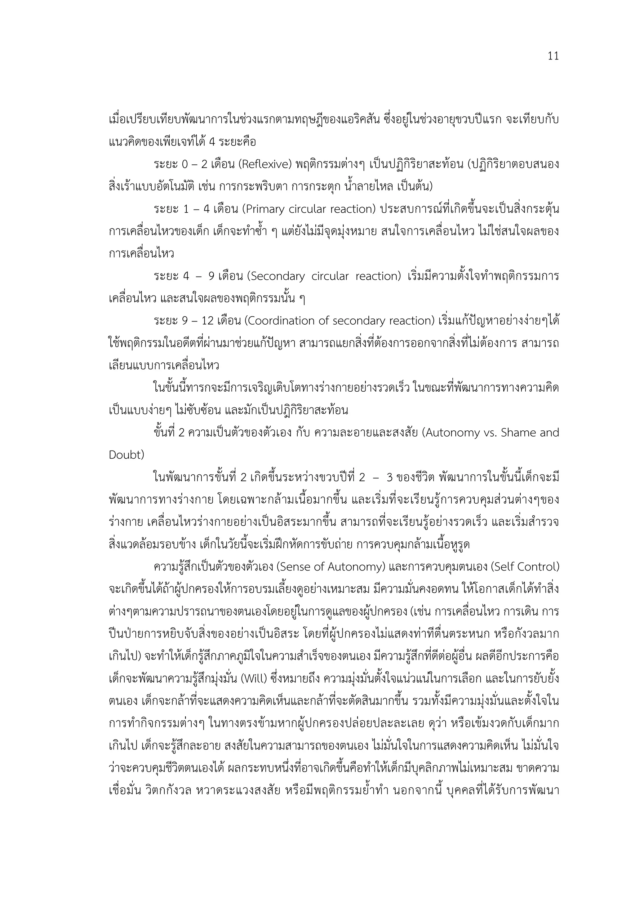 11


เมื่อเปรียบเทียบพัฒนาการในชวงแรกตามทฤษฎีของแอริคสัน ซึ่งอยูในชวงอายุขวบปแรก จะเทียบกับ
แนวคิดของเพียเจทได 4 ระยะคือ
              ระยะ 0 – 2 เดือน (Reflexive) พฤติกรรมตางๆ เปนปฏิกิริยาสะทอน (ปฏิกิริยาตอบสนอง
สิ่งเราแบบอัตโนมัติ เชน การกระพริบตา การกระตุก น้ําลายไหล เปนตน)
              ระยะ 1 – 4 เดือน (Primary circular reaction) ประสบการณที่เกิดขึ้นจะเปนสิ่งกระตุน
การเคลื่อนไหวของเด็ก เด็กจะทําซ้ํา ๆ แตยังไมมีจุดมุงหมาย สนใจการเคลื่อนไหว ไมใชสนใจผลของ
การเคลื่อนไหว
              ระยะ 4 – 9 เดือน (Secondary circular reaction) เริ่มมีความตั้งใจทําพฤติกรรมการ
เคลื่อนไหว และสนใจผลของพฤติกรรมนั้น ๆ
              ระยะ 9 – 12 เดือน (Coordination of secondary reaction) เริ่มแกปญหาอยางงายๆได
ใชพฤติกรรมในอดีตที่ผานมาชวยแกปญหา สามารถแยกสิ่งที่ตองการออกจากสิ่งที่ไมตองการ สามารถ
เลียนแบบการเคลื่อนไหว
              ในขั้นนี้ทารกจะมีการเจริญเติบโตทางรางกายอยางรวดเร็ว ในขณะที่พัฒนาการทางความคิด
เปนแบบงายๆ ไมซับซอน และมักเปนปฎิกิริยาสะทอน
              ขั้นที่ 2 ความเปนตัวของตัวเอง กับ ความละอายและสงสัย (Autonomy vs. Shame and
Doubt)
              ในพัฒนาการขั้นที่ 2 เกิดขึ้นระหวางขวบปที่ 2 – 3 ของชีวิต พั ฒนาการในขั้นนี้เด็กจะมี
พัฒนาการทางรางกาย โดยเฉพาะกล ามเนื้อ มากขึ้น และเริ่ มที่ จะเรี ยนรู การควบคุมส วนตางๆของ
รางกาย เคลื่อนไหวรางกายอยางเปนอิสระมากขึ้น สามารถที่จะเรียนรูอยางรวดเร็ว และเริ่มสํารวจ
สิ่งแวดลอมรอบขาง เด็กในวัยนี้จะเริ่มฝกหัดการขับถาย การควบคุมกลามเนื้อหูรูด
              ความรูสึกเปนตัวของตัวเอง (Sense of Autonomy) และการควบคุมตนเอง (Self Control)
จะเกิดขึ้นไดถาผูปกครองใหการอบรมเลี้ยงดูอยางเหมาะสม มีความมั่นคงอดทน ใหโอกาสเด็กไดทําสิ่ง
ตางๆตามความปรารถนาของตนเองโดยอยูในการดูแลของผูปกครอง (เชน การเคลื่อนไหว การเดิน การ
                                                             
ปนปายการหยิบจับสิ่งของอยางเปนอิสระ โดยที่ ผูปกครองไมแสดงทาทีตื่นตระหนก หรือกังวลมาก
เกินไป) จะทําใหเด็กรูสึกภาคภูมิใจในความสําเร็จของตนเอง มีความรูสึกที่ดีตอผูอื่น ผลดีอีกประการคือ
เด็กจะพัฒนาความรูสึกมุงมั่น (Will) ซึ่งหมายถึง ความมุงมั่นตั้งใจแนวแนในการเลือก และในการยับยั้ง
ตนเอง เด็กจะกลาที่จะแสดงความคิดเห็นและกลาที่จะตัดสินมากขึ้น รวมทั้งมีความมุงมั่นและตั้งใจใน
การทํากิจกรรมตางๆ ในทางตรงขามหากผูปกครองปลอยปละละเลย ดุวา หรือเขมงวดกับเด็กมาก
เกินไป เด็กจะรูสึกละอาย สงสัยในความสามารถของตนเอง ไมมั่นใจในการแสดงความคิดเห็น ไมมั่นใจ
วาจะควบคุมชีวิตตนเองได ผลกระทบหนึ่งที่อาจเกิดขึ้นคือทําใหเด็กมีบุคลิกภาพไมเหมาะสม ขาดความ
เชื่อ มั่ น วิตกกั ง วล หวาดระแวงสงสั ย หรื อมี พ ฤติก รรมย้ําทํ า นอกจากนี้ บุ คคลที่ ไดรั บการพั ฒ นา
 