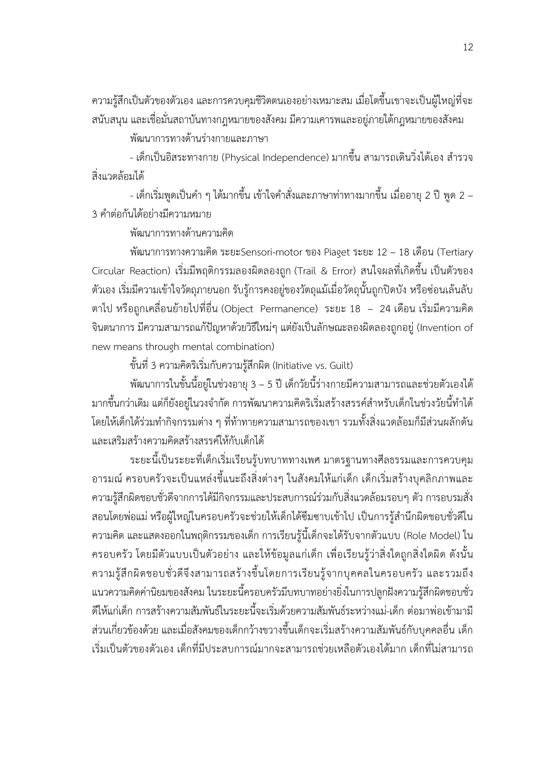 12


ความรูสึกเปนตัวของตัวเอง และการควบคุมชีวิตตนเองอยางเหมาะสม เมื่อโตขึ้นเขาจะเปนผูใหญที่จะ
สนับสนุน และเชื่อมั่นสถาบันทางกฎหมายของสังคม มีความเคารพและอยูภายใตกฎหมายของสังคม
            พัฒนาการทางดานรางกายและภาษา
            - เด็กเปนอิสระทางกาย (Physical Independence) มากขึ้น สามารถเดินวิ่งไดเอง สํารวจ
สิ่งแวดลอมได
            - เด็กเริ่มพูดเปนคํา ๆ ไดมากขึ้น เขาใจคําสั่งและภาษาทาทางมากขึ้น เมื่ออายุ 2 ป พูด 2 –
3 คําตอกันไดอยางมีความหมาย
            พัฒนาการทางดานความคิด
            พัฒนาการทางความคิด ระยะSensori-motor ของ Piaget ระยะ 12 – 18 เดือน (Tertiary
Circular Reaction) เริ่มมีพฤติกรรมลองผิดลองถูก (Trail & Error) สนใจผลที่เกิดขึ้น เปนตัวของ
ตัวเอง เริ่มมีความเขาใจวัตถุภายนอก รับรูการคงอยูของวัตถุแมเมื่อวัตถุนั้นถูกปดบัง หรือซอนเลนลับ
ตาไป หรื อถูก เคลื่อ นยายไปที่อื่น (Object Permanence) ระยะ 18 – 24 เดือน เริ่ม มีความคิด
จินตนาการ มีความสามารถแกปญหาดวยวิธีใหมๆ แตยังเปนลักษณะลองผิดลองถูกอยู (Invention of
new means through mental combination)
            ขั้นที่ 3 ความคิดริเริ่มกับความรูสึกผิด (Initiative vs. Guilt)
            พัฒนาการในขั้นนี้อยูในชวงอายุ 3 – 5 ป เด็กวัยนี้รางกายมีความสามารถและชวยตัวเองได
มากขึ้นกวาเดิม แตก็ยังอยูในวงจํากัด การพัฒนาความคิดริเริ่มสรางสรรคสําหรับเด็กในชวงวัยนี้ทําได
โดยใหเด็กไดรวมทํากิจกรรมตาง ๆ ที่ทาทายความสามารถของเขา รวมทั้งสิ่งแวดลอมก็มีสวนผลักดัน
และเสริมสรางความคิดสรางสรรคใหกับเด็กได
            ระยะนี้เปนระยะที่เด็ก เริ่มเรียนรู บทบาททางเพศ มาตรฐานทางศีลธรรมและการควบคุม
อารมณ ครอบครั วจะเป นแหล ง ชี้แนะถึง สิ่ งตางๆ ในสั งคมให แก เ ด็ก เด็ก เริ่ม สร างบุ คลิ ก ภาพและ
ความรูสึกผิดชอบชั่วดีจากการไดมีกิจกรรมและประสบการณรวมกับสิ่งแวดลอมรอบๆ ตัว การอบรมสั่ง
สอนโดยพอแม หรือผูใหญในครอบครัวจะชวยใหเด็กไดซึมซาบเขาไป เปนการรูสํานึกผิดชอบชั่วดีใน
ความคิด และแสดงออกในพฤติกรรมของเด็ก การเรียนรูนี้เด็กจะไดรับจากตัวแบบ (Role Model) ใน
ครอบครั ว โดยมี ตัวแบบเป นตั วอยาง และให ขอ มู ล แก เ ด็ก เพื่ อ เรี ย นรู วาสิ่ ง ใดถูก สิ่ ง ใดผิ ด ดัง นั้ น
ความรู สึ ก ผิ ด ชอบชั่ ว ดี จึ ง สามารถสร า งขึ้ น โดยการเรี ย นรู จ ากบุ ค คลในครอบครั ว และรวมถึ ง
แนวความคิดคานิยมของสังคม ในระยะนี้ครอบครัวมีบทบาทอยางยิ่งในการปลูกฝงความรูสึกผิดชอบชั่ว
ดีใหแกเด็ก การสรางความสัมพันธในระยะนี้จะเริ่มดวยความสัมพันธระหวางแม-เด็ก ตอมาพอเขามามี
สวนเกี่ยวของดวย และเมื่อสังคมของเด็กกวางขวางขึ้นเด็กจะเริ่มสรางความสัมพันธกับบุคคลอื่น เด็ก
เริ่มเปนตัวของตัวเอง เด็กที่ มีประสบการณมากจะสามารถชวยเหลือตัวเองไดมาก เด็กที่ไมสามารถ
 