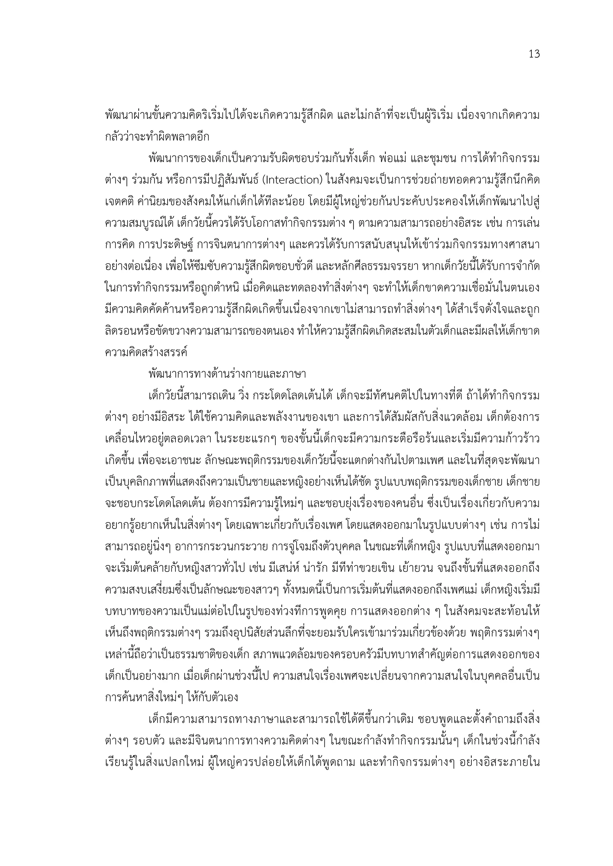13


พัฒนาผานขั้นความคิดริเริ่มไปไดจะเกิดความรูสึกผิด และไมกลาที่จะเปนผูริเริ่ม เนื่องจากเกิดความ
กลัววาจะทําผิดพลาดอีก
           พัฒนาการของเด็กเปนความรับผิดชอบรวมกันทั้งเด็ก พอแม และชุมชน การไดทํากิจกรรม
ตางๆ รวมกัน หรือการมีปฏิสัมพันธ (Interaction) ในสังคมจะเปนการชวยถายทอดความรูสึกนึกคิด
เจตคติ คานิยมของสังคมใหแกเด็กไดทีละนอย โดยมีผูใหญชวยกันประคับประคองใหเด็กพัฒนาไปสู
ความสมบูรณได เด็กวัยนี้ควรไดรับโอกาสทํากิจกรรมตาง ๆ ตามความสามารถอยางอิสระ เชน การเลน
การคิด การประดิษฐ การจินตนาการตางๆ และควรไดรับการสนับสนุนใหเขารวมกิจกรรมทางศาสนา
อยางตอเนื่อง เพื่อใหซึมซับความรูสึกผิดชอบชั่วดี และหลักศีลธรรมจรรยา หากเด็กวัยนี้ไดรับการจํากัด
                                    
ในการทํากิจกรรมหรือถูกตําหนิ เมื่อคิดและทดลองทําสิ่งตางๆ จะทําใหเด็กขาดความเชื่อมั่นในตนเอง
มีความคิดคัดคานหรือความรูสึกผิดเกิดขึ้นเนื่องจากเขาไมสามารถทําสิ่งตางๆ ไดสําเร็จดั่งใจและถูก
ลิดรอนหรือขัดขวางความสามารถของตนเอง ทําใหความรูสึกผิดเกิดสะสมในตัวเด็กและมีผลใหเด็กขาด
ความคิดสรางสรรค
           พัฒนาการทางดานรางกายและภาษา
           เด็กวัยนี้สามารถเดิน วิ่ง กระโดดโลดเตนได เด็กจะมีทัศนคติไปในทางที่ดี ถาไดทํากิจกรรม
ตางๆ อยางมีอิสระ ไดใชความคิดและพลังงานของเขา และการไดสัมผัสกับสิ่งแวดลอม เด็กตองการ
เคลื่อนไหวอยูตลอดเวลา ในระยะแรกๆ ของขั้นนี้เด็กจะมีความกระตือรือรนและเริ่มมีความกาวราว
เกิดขึ้น เพื่อจะเอาชนะ ลักษณะพฤติกรรมของเด็กวัยนี้จะแตกตางกันไปตามเพศ และในที่สุดจะพัฒนา
เปนบุคลิกภาพที่แสดงถึงความเปนชายและหญิงอยางเห็นไดชัด รูปแบบพฤติกรรมของเด็กชาย เด็กชาย
จะชอบกระโดดโลดเตน ตองการมีความรูใหมๆ และชอบยุงเรื่องของคนอื่น ซึ่งเปนเรื่องเกี่ยวกับความ
อยากรูอยากเห็นในสิ่งตางๆ โดยเฉพาะเกี่ยวกับเรื่องเพศ โดยแสดงออกมาในรูปแบบตางๆ เชน การไม
สามารถอยูนิ่งๆ อาการกระวนกระวาย การจูโจมถึงตัวบุคคล ในขณะที่เด็กหญิง รูปแบบที่แสดงออกมา
จะเริ่มตนคลายกับหญิงสาวทั่วไป เชน มีเสนห นารัก มีทีทาขวยเขิน เยายวน จนถึงขั้นที่แสดงออกถึง
ความสงบเสงี่ยมซึ่งเปนลักษณะของสาวๆ ทั้งหมดนี้เปนการเริ่มตนที่แสดงออกถึงเพศแม เด็กหญิงเริ่มมี
บทบาทของความเปนแมตอไปในรูปของทวงทีการพูดคุย การแสดงออกตาง ๆ ในสังคมจะสะทอนให
เห็นถึงพฤติกรรมตางๆ รวมถึงอุปนิสัยสวนลึกที่จะยอมรับใครเขามารวมเกี่ยวของดวย พฤติกรรมตางๆ
เหลานี้ถือวาเปนธรรมชาติของเด็ก สภาพแวดลอมของครอบครัวมีบทบาทสําคัญตอการแสดงออกของ
เด็กเปนอยางมาก เมื่อเด็กผานชวงนี้ไป ความสนใจเรื่องเพศจะเปลี่ยนจากความสนใจในบุคคลอื่นเปน
การคนหาสิ่งใหมๆ ใหกับตัวเอง
           เด็ก มีความสามารถทางภาษาและสามารถใชไดดีขึ้นกวาเดิม ชอบพู ดและตั้งคําถามถึงสิ่ ง
ตางๆ รอบตัว และมีจินตนาการทางความคิดตางๆ ในขณะกําลังทํ ากิจกรรมนั้นๆ เด็กในชวงนี้กําลั ง
เรียนรู ในสิ่ง แปลกใหม ผู ใหญ ควรปลอ ยใหเด็กไดพู ดถาม และทํ ากิ จกรรมตางๆ อยางอิส ระภายใน
 