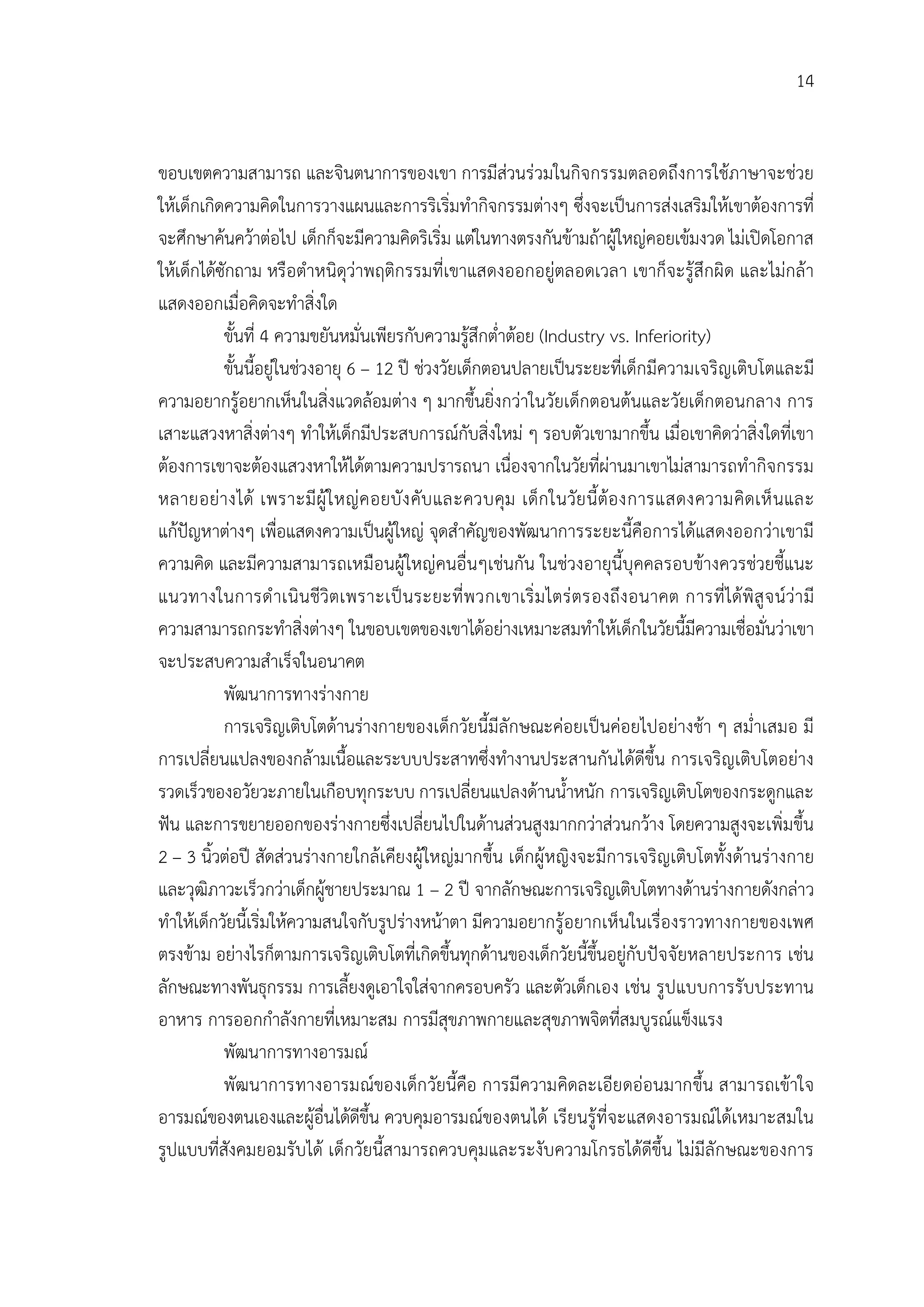 14


ขอบเขตความสามารถ และจินตนาการของเขา การมีสวนรวมในกิจกรรมตลอดถึงการใชภาษาจะชวย
ใหเด็กเกิดความคิดในการวางแผนและการริเริ่มทํากิจกรรมตางๆ ซึ่งจะเปนการสงเสริมใหเขาตองการที่
จะศึกษาคนควาตอไป เด็กก็จะมีความคิดริเริ่ม แตในทางตรงกันขามถาผูใหญคอยเขมงวด ไมเปดโอกาส
ใหเด็กไดซักถาม หรือตําหนิดุวาพฤติกรรมที่เขาแสดงออกอยูตลอดเวลา เขาก็จะรูสึกผิด และไมกลา
แสดงออกเมื่อคิดจะทําสิ่งใด
           ขั้นที่ 4 ความขยันหมั่นเพียรกับความรูสึกต่ําตอย (Industry vs. Inferiority)
           ขั้นนี้อยูในชวงอายุ 6 – 12 ป ชวงวัยเด็กตอนปลายเปนระยะที่เด็กมีความเจริญเติบโตและมี
ความอยากรูอยากเห็นในสิ่งแวดลอมตาง ๆ มากขึ้นยิ่งกวาในวัยเด็กตอนตนและวัยเด็กตอนกลาง การ
เสาะแสวงหาสิ่งตางๆ ทําใหเด็กมีประสบการณกับสิ่งใหม ๆ รอบตัวเขามากขึ้น เมื่อเขาคิดวาสิ่งใดที่เขา
ตองการเขาจะตองแสวงหาใหไดตามความปรารถนา เนื่องจากในวัยที่ผานมาเขาไมสามารถทํากิจกรรม
หลายอยางได เพราะมี ผู ใ หญ ค อยบั ง คับ และควบคุม เด็ก ในวัย นี้ตอ งการแสดงความคิดเห็ นและ
แกปญหาตางๆ เพื่อแสดงความเปนผูใหญ จุดสําคัญของพัฒนาการระยะนี้คือการไดแสดงออกวาเขามี
ความคิด และมีความสามารถเหมือนผูใหญคนอื่นๆเชนกัน ในชวงอายุนี้บุคคลรอบขางควรชวยชี้แนะ
แนวทางในการดํ าเนินชีวิตเพราะเป นระยะที่ พ วกเขาเริ่ ม ไตร ตรองถึง อนาคต การที่ ไดพิ สู จ นวา มี
ความสามารถกระทําสิ่งตางๆ ในขอบเขตของเขาไดอยางเหมาะสมทําใหเด็กในวัยนี้มีความเชื่อมั่นวาเขา
จะประสบความสําเร็จในอนาคต
           พัฒนาการทางรางกาย
           การเจริญเติบโตดานรางกายของเด็กวัยนี้มีลักษณะคอยเปนคอยไปอยางชา ๆ สม่ําเสมอ มี
การเปลี่ยนแปลงของกลามเนื้อและระบบประสาทซึ่งทํางานประสานกันไดดีขึ้น การเจริญเติบโตอยาง
รวดเร็วของอวัยวะภายในเกือบทุกระบบ การเปลี่ยนแปลงดานน้ําหนัก การเจริญเติบโตของกระดูกและ
ฟน และการขยายออกของรางกายซึ่งเปลี่ยนไปในดานสวนสูงมากกวาสวนกวาง โดยความสูงจะเพิ่มขึ้น
2 – 3 นิ้วตอป สัดสวนรางกายใกลเคียงผูใหญมากขึ้น เด็กผูหญิงจะมีการเจริญเติบโตทั้งดานรางกาย
และวุฒิภาวะเร็วกวาเด็กผูชายประมาณ 1 – 2 ป จากลักษณะการเจริญเติบโตทางดานรางกายดังกลาว
ทําใหเด็กวัยนี้เริ่มใหความสนใจกับรูปรางหนาตา มีความอยากรูอยากเห็นในเรื่องราวทางกายของเพศ
ตรงขาม อยางไรก็ตามการเจริญเติบโตที่เกิดขึ้นทุกดานของเด็กวัยนี้ขึ้นอยูกับปจจัยหลายประการ เชน
ลักษณะทางพันธุกรรม การเลี้ยงดูเอาใจใสจากครอบครัว และตัวเด็กเอง เชน รูปแบบการรับประทาน
อาหาร การออกกําลังกายที่เหมาะสม การมีสุขภาพกายและสุขภาพจิตที่สมบูรณแข็งแรง
           พัฒนาการทางอารมณ
           พัฒนาการทางอารมณของเด็ก วัยนี้คือ การมีความคิดละเอียดออนมากขึ้น สามารถเขาใจ
อารมณของตนเองและผูอื่นไดดีขึ้น ควบคุมอารมณของตนได เรียนรูที่จะแสดงอารมณไดเหมาะสมใน
รูปแบบที่สังคมยอมรับได เด็กวัยนี้สามารถควบคุมและระงับความโกรธไดดีขึ้น ไมมีลักษณะของการ
 